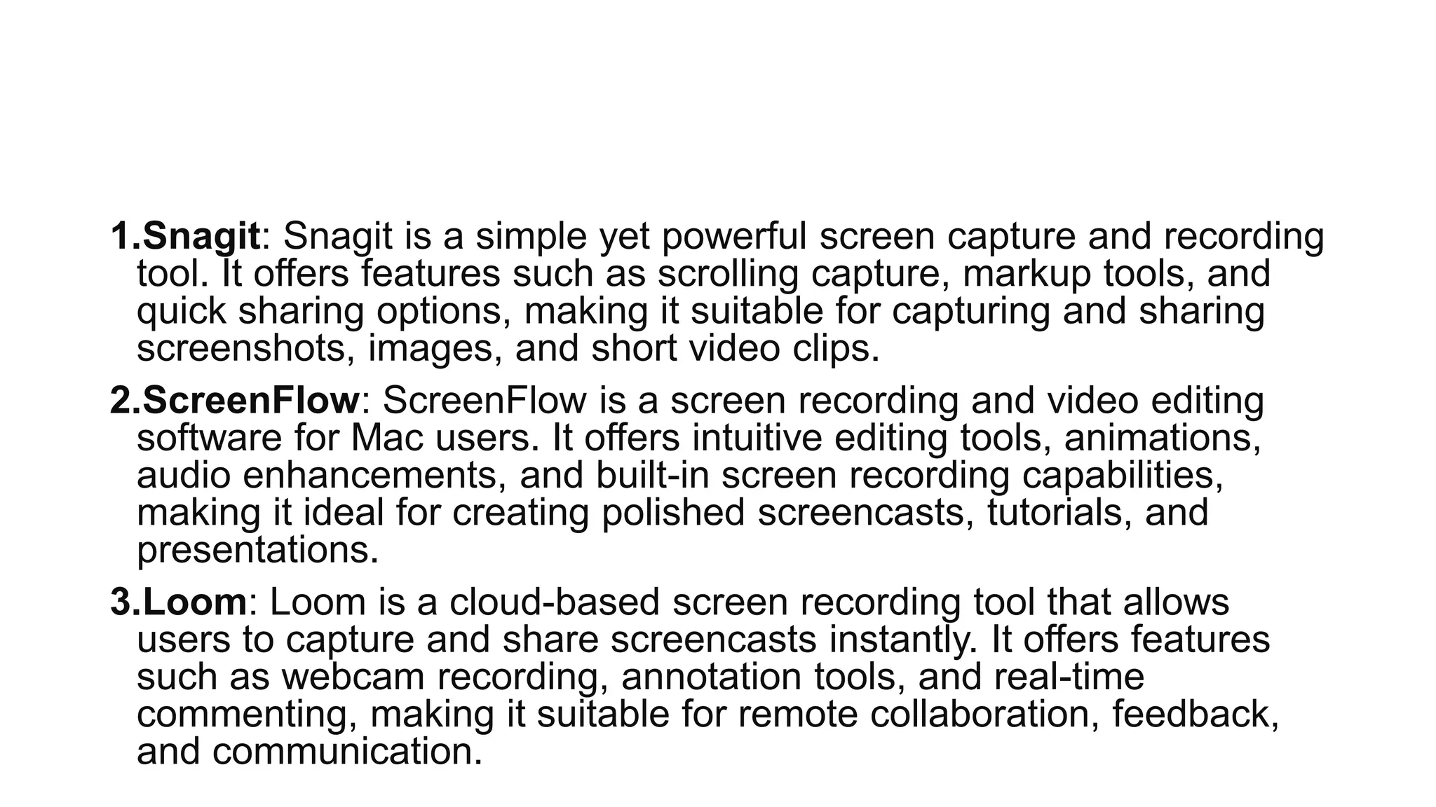 1.Snagit: Snagit is a simple yet powerful screen capture and recording
tool. It offers features such as scrolling capture, markup tools, and
quick sharing options, making it suitable for capturing and sharing
screenshots, images, and short video clips.
2.ScreenFlow: ScreenFlow is a screen recording and video editing
software for Mac users. It offers intuitive editing tools, animations,
audio enhancements, and built-in screen recording capabilities,
making it ideal for creating polished screencasts, tutorials, and
presentations.
3.Loom: Loom is a cloud-based screen recording tool that allows
users to capture and share screencasts instantly. It offers features
such as webcam recording, annotation tools, and real-time
commenting, making it suitable for remote collaboration, feedback,
and communication.
 