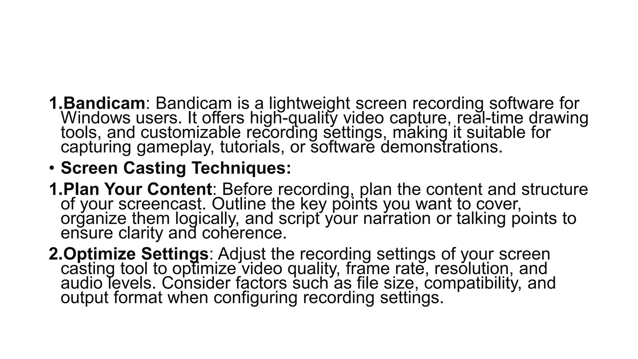 1.Bandicam: Bandicam is a lightweight screen recording software for
Windows users. It offers high-quality video capture, real-time drawing
tools, and customizable recording settings, making it suitable for
capturing gameplay, tutorials, or software demonstrations.
• Screen Casting Techniques:
1.Plan Your Content: Before recording, plan the content and structure
of your screencast. Outline the key points you want to cover,
organize them logically, and script your narration or talking points to
ensure clarity and coherence.
2.Optimize Settings: Adjust the recording settings of your screen
casting tool to optimize video quality, frame rate, resolution, and
audio levels. Consider factors such as file size, compatibility, and
output format when configuring recording settings.
 