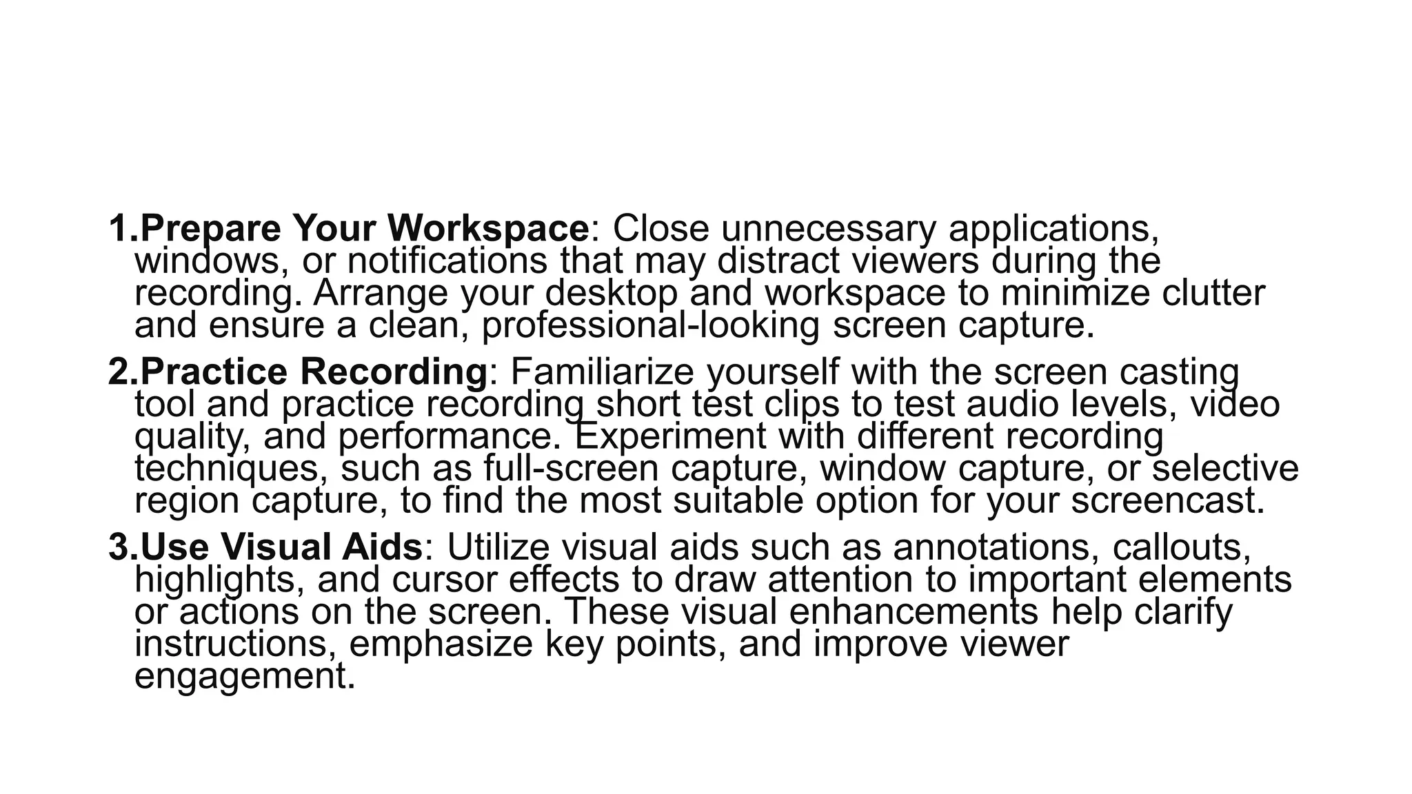 1.Prepare Your Workspace: Close unnecessary applications,
windows, or notifications that may distract viewers during the
recording. Arrange your desktop and workspace to minimize clutter
and ensure a clean, professional-looking screen capture.
2.Practice Recording: Familiarize yourself with the screen casting
tool and practice recording short test clips to test audio levels, video
quality, and performance. Experiment with different recording
techniques, such as full-screen capture, window capture, or selective
region capture, to find the most suitable option for your screencast.
3.Use Visual Aids: Utilize visual aids such as annotations, callouts,
highlights, and cursor effects to draw attention to important elements
or actions on the screen. These visual enhancements help clarify
instructions, emphasize key points, and improve viewer
engagement.
 