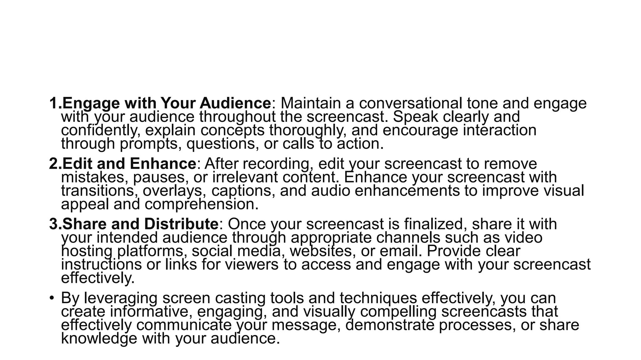 1.Engage with Your Audience: Maintain a conversational tone and engage
with your audience throughout the screencast. Speak clearly and
confidently, explain concepts thoroughly, and encourage interaction
through prompts, questions, or calls to action.
2.Edit and Enhance: After recording, edit your screencast to remove
mistakes, pauses, or irrelevant content. Enhance your screencast with
transitions, overlays, captions, and audio enhancements to improve visual
appeal and comprehension.
3.Share and Distribute: Once your screencast is finalized, share it with
your intended audience through appropriate channels such as video
hosting platforms, social media, websites, or email. Provide clear
instructions or links for viewers to access and engage with your screencast
effectively.
• By leveraging screen casting tools and techniques effectively, you can
create informative, engaging, and visually compelling screencasts that
effectively communicate your message, demonstrate processes, or share
knowledge with your audience.
 