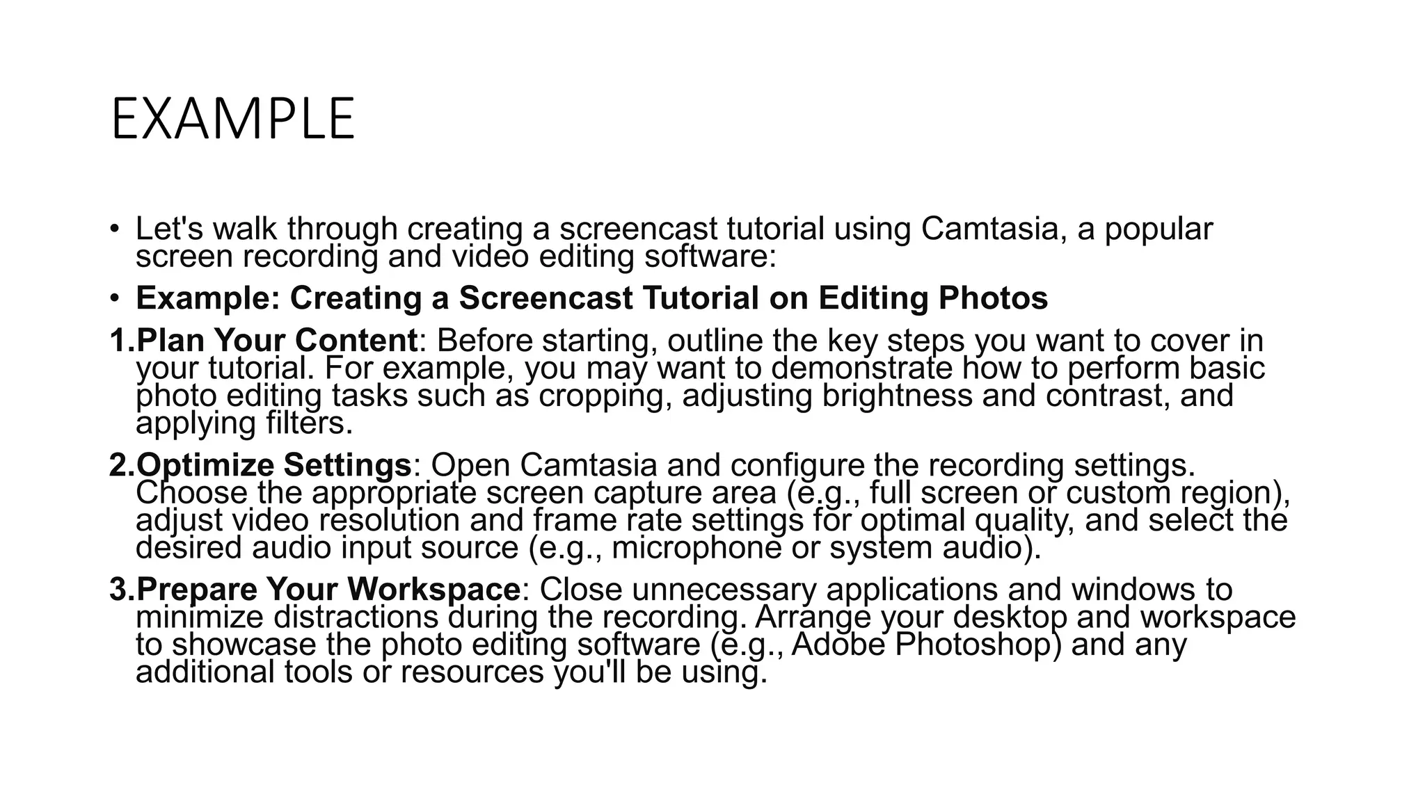 EXAMPLE
• Let's walk through creating a screencast tutorial using Camtasia, a popular
screen recording and video editing software:
• Example: Creating a Screencast Tutorial on Editing Photos
1.Plan Your Content: Before starting, outline the key steps you want to cover in
your tutorial. For example, you may want to demonstrate how to perform basic
photo editing tasks such as cropping, adjusting brightness and contrast, and
applying filters.
2.Optimize Settings: Open Camtasia and configure the recording settings.
Choose the appropriate screen capture area (e.g., full screen or custom region),
adjust video resolution and frame rate settings for optimal quality, and select the
desired audio input source (e.g., microphone or system audio).
3.Prepare Your Workspace: Close unnecessary applications and windows to
minimize distractions during the recording. Arrange your desktop and workspace
to showcase the photo editing software (e.g., Adobe Photoshop) and any
additional tools or resources you'll be using.
 