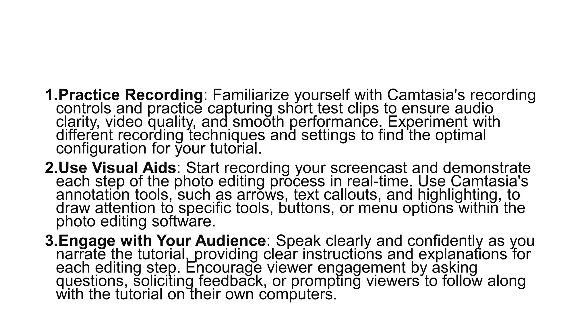 1.Practice Recording: Familiarize yourself with Camtasia's recording
controls and practice capturing short test clips to ensure audio
clarity, video quality, and smooth performance. Experiment with
different recording techniques and settings to find the optimal
configuration for your tutorial.
2.Use Visual Aids: Start recording your screencast and demonstrate
each step of the photo editing process in real-time. Use Camtasia's
annotation tools, such as arrows, text callouts, and highlighting, to
draw attention to specific tools, buttons, or menu options within the
photo editing software.
3.Engage with Your Audience: Speak clearly and confidently as you
narrate the tutorial, providing clear instructions and explanations for
each editing step. Encourage viewer engagement by asking
questions, soliciting feedback, or prompting viewers to follow along
with the tutorial on their own computers.
 