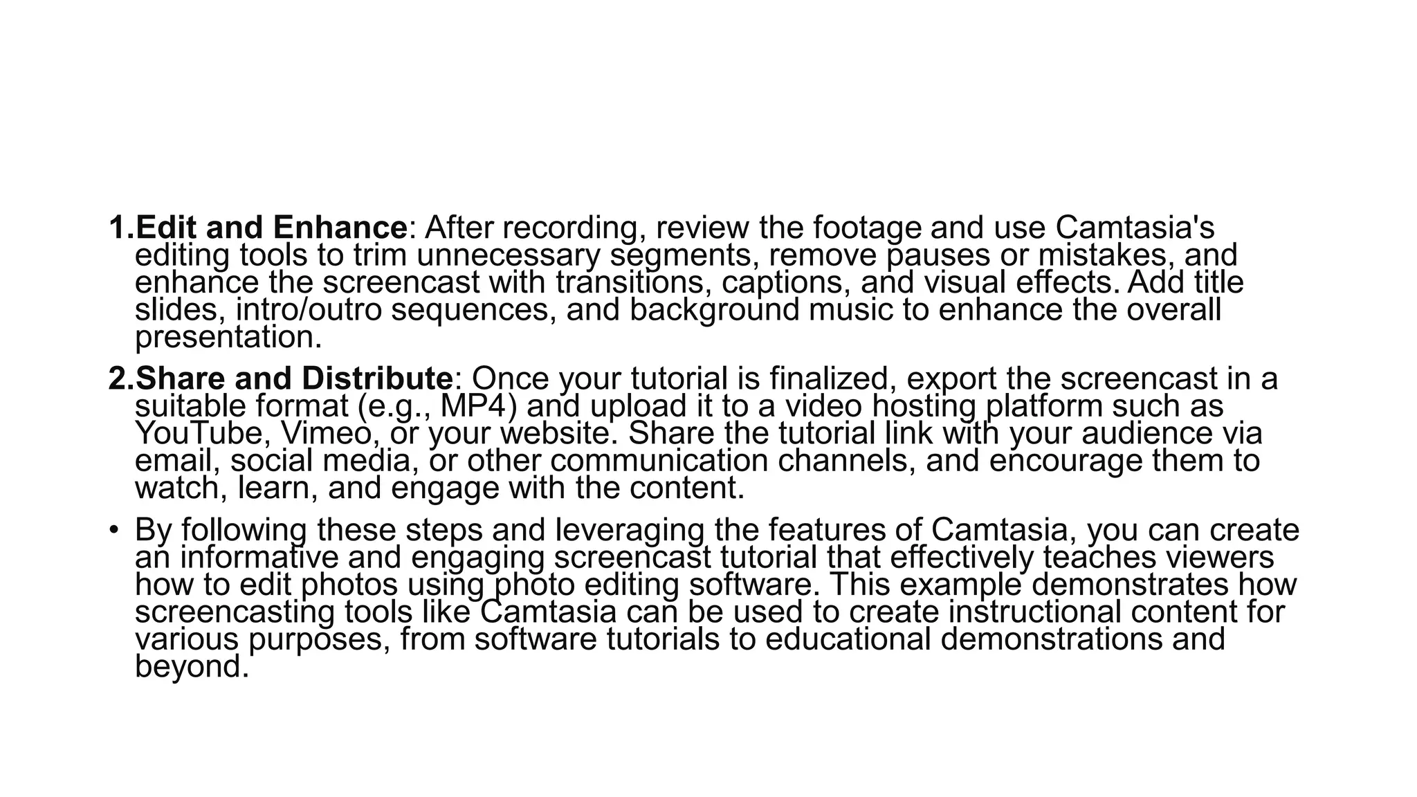 1.Edit and Enhance: After recording, review the footage and use Camtasia's
editing tools to trim unnecessary segments, remove pauses or mistakes, and
enhance the screencast with transitions, captions, and visual effects. Add title
slides, intro/outro sequences, and background music to enhance the overall
presentation.
2.Share and Distribute: Once your tutorial is finalized, export the screencast in a
suitable format (e.g., MP4) and upload it to a video hosting platform such as
YouTube, Vimeo, or your website. Share the tutorial link with your audience via
email, social media, or other communication channels, and encourage them to
watch, learn, and engage with the content.
• By following these steps and leveraging the features of Camtasia, you can create
an informative and engaging screencast tutorial that effectively teaches viewers
how to edit photos using photo editing software. This example demonstrates how
screencasting tools like Camtasia can be used to create instructional content for
various purposes, from software tutorials to educational demonstrations and
beyond.
 