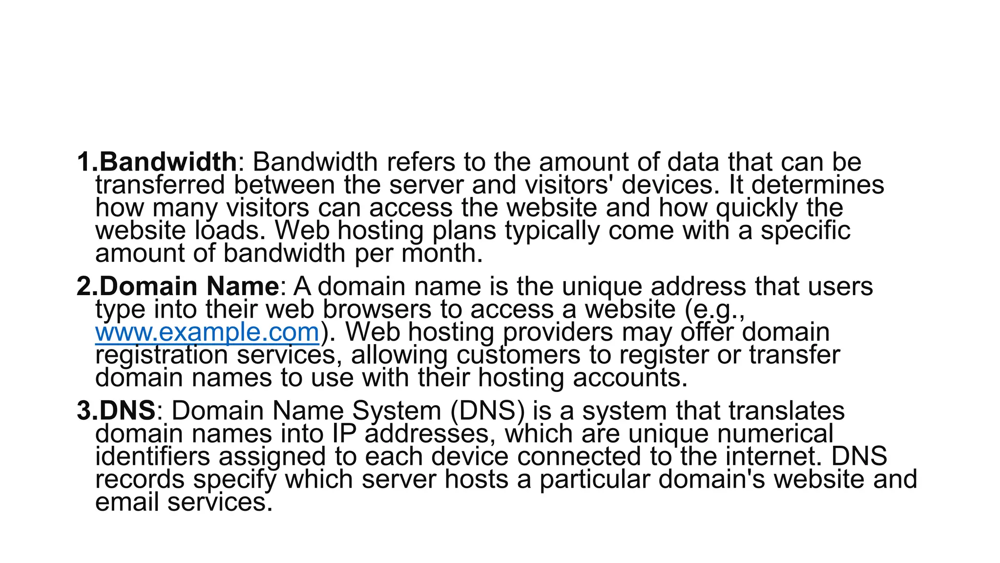 1.Bandwidth: Bandwidth refers to the amount of data that can be
transferred between the server and visitors' devices. It determines
how many visitors can access the website and how quickly the
website loads. Web hosting plans typically come with a specific
amount of bandwidth per month.
2.Domain Name: A domain name is the unique address that users
type into their web browsers to access a website (e.g.,
www.example.com). Web hosting providers may offer domain
registration services, allowing customers to register or transfer
domain names to use with their hosting accounts.
3.DNS: Domain Name System (DNS) is a system that translates
domain names into IP addresses, which are unique numerical
identifiers assigned to each device connected to the internet. DNS
records specify which server hosts a particular domain's website and
email services.
 