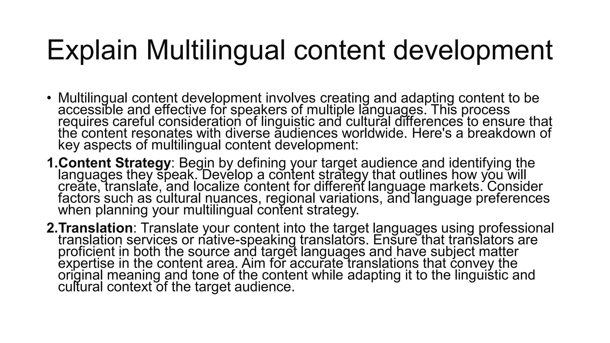 Explain Multilingual content development
• Multilingual content development involves creating and adapting content to be
accessible and effective for speakers of multiple languages. This process
requires careful consideration of linguistic and cultural differences to ensure that
the content resonates with diverse audiences worldwide. Here's a breakdown of
key aspects of multilingual content development:
1.Content Strategy: Begin by defining your target audience and identifying the
languages they speak. Develop a content strategy that outlines how you will
create, translate, and localize content for different language markets. Consider
factors such as cultural nuances, regional variations, and language preferences
when planning your multilingual content strategy.
2.Translation: Translate your content into the target languages using professional
translation services or native-speaking translators. Ensure that translators are
proficient in both the source and target languages and have subject matter
expertise in the content area. Aim for accurate translations that convey the
original meaning and tone of the content while adapting it to the linguistic and
cultural context of the target audience.
 