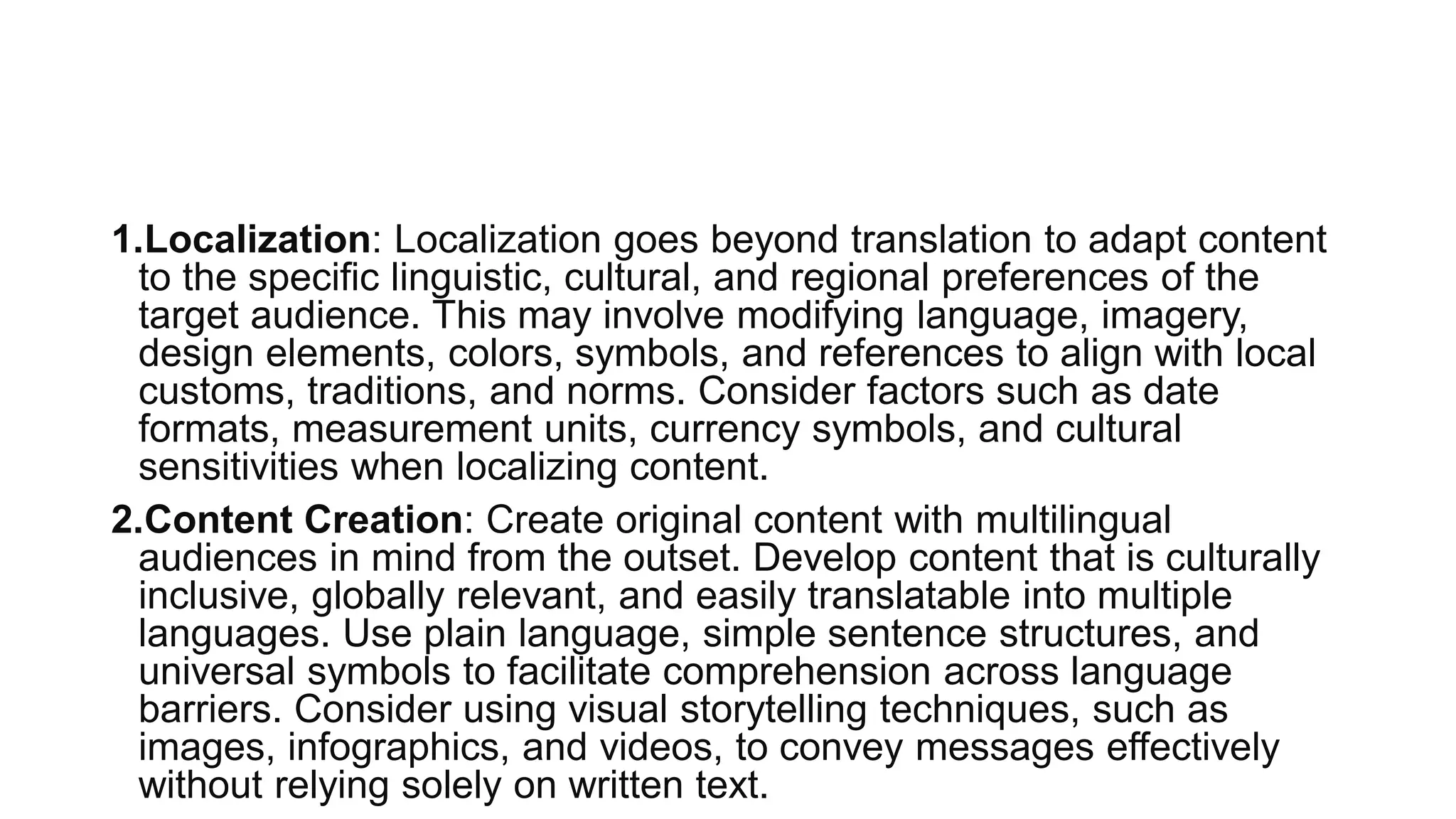 1.Localization: Localization goes beyond translation to adapt content
to the specific linguistic, cultural, and regional preferences of the
target audience. This may involve modifying language, imagery,
design elements, colors, symbols, and references to align with local
customs, traditions, and norms. Consider factors such as date
formats, measurement units, currency symbols, and cultural
sensitivities when localizing content.
2.Content Creation: Create original content with multilingual
audiences in mind from the outset. Develop content that is culturally
inclusive, globally relevant, and easily translatable into multiple
languages. Use plain language, simple sentence structures, and
universal symbols to facilitate comprehension across language
barriers. Consider using visual storytelling techniques, such as
images, infographics, and videos, to convey messages effectively
without relying solely on written text.
 