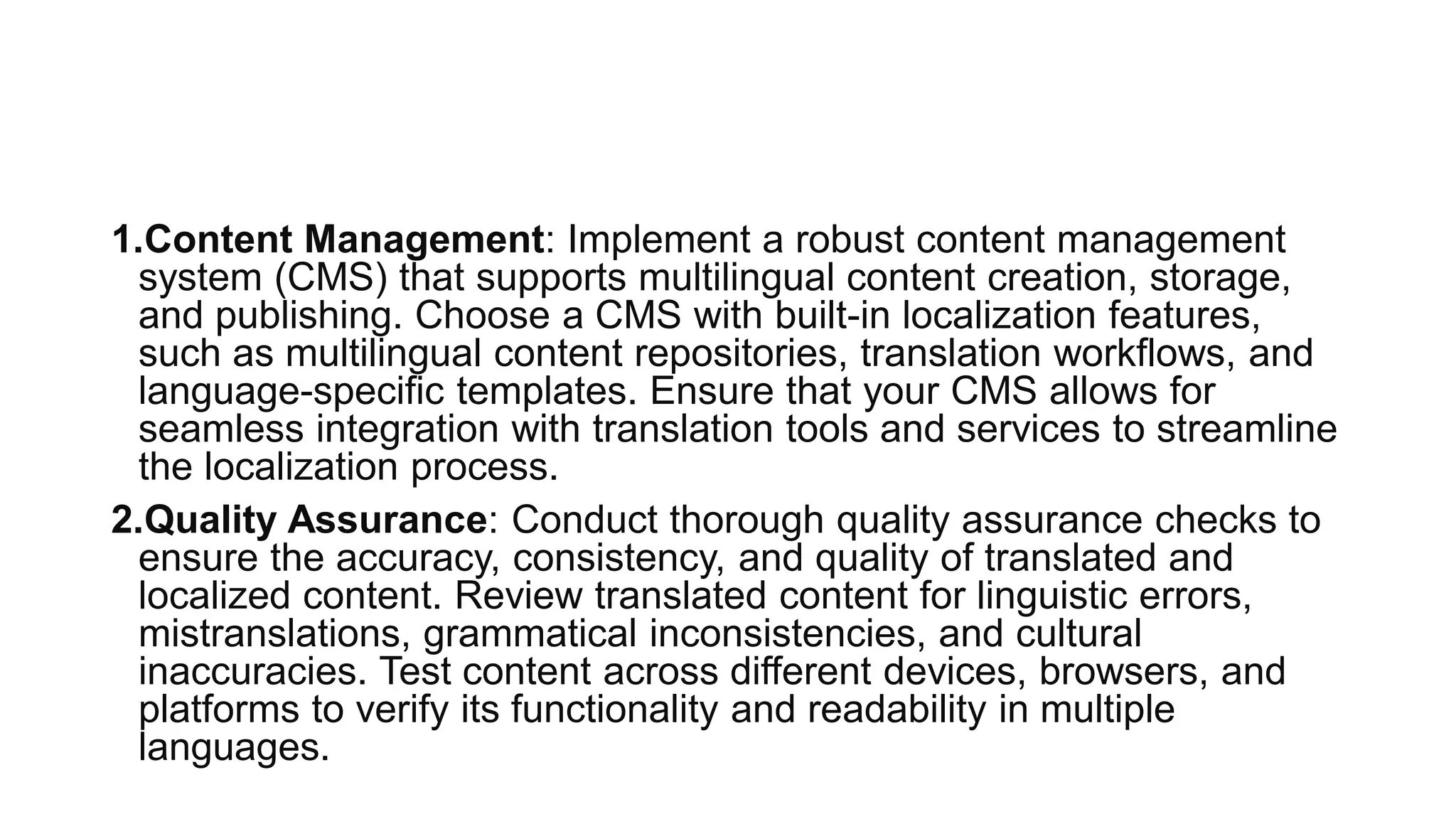 1.Content Management: Implement a robust content management
system (CMS) that supports multilingual content creation, storage,
and publishing. Choose a CMS with built-in localization features,
such as multilingual content repositories, translation workflows, and
language-specific templates. Ensure that your CMS allows for
seamless integration with translation tools and services to streamline
the localization process.
2.Quality Assurance: Conduct thorough quality assurance checks to
ensure the accuracy, consistency, and quality of translated and
localized content. Review translated content for linguistic errors,
mistranslations, grammatical inconsistencies, and cultural
inaccuracies. Test content across different devices, browsers, and
platforms to verify its functionality and readability in multiple
languages.
 