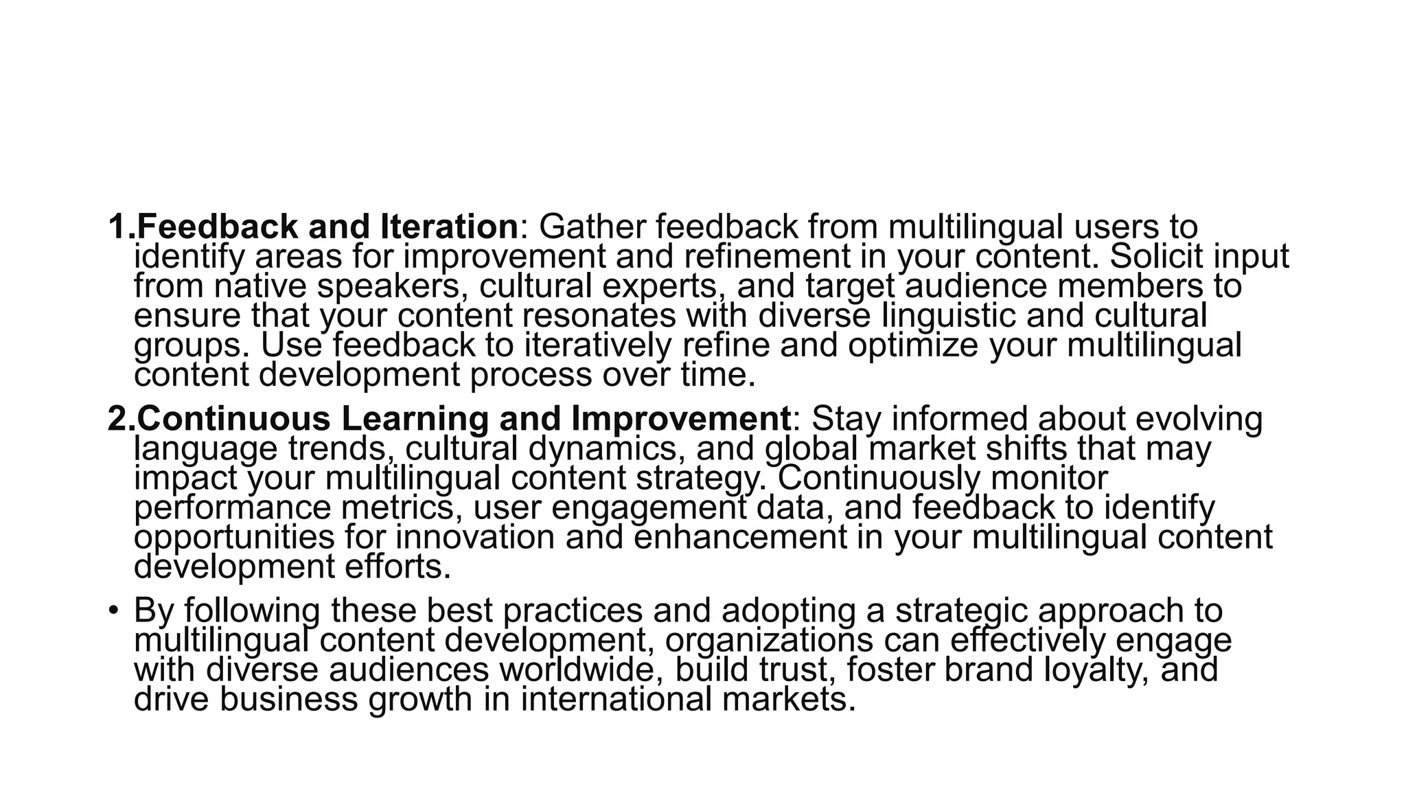 1.Feedback and Iteration: Gather feedback from multilingual users to
identify areas for improvement and refinement in your content. Solicit input
from native speakers, cultural experts, and target audience members to
ensure that your content resonates with diverse linguistic and cultural
groups. Use feedback to iteratively refine and optimize your multilingual
content development process over time.
2.Continuous Learning and Improvement: Stay informed about evolving
language trends, cultural dynamics, and global market shifts that may
impact your multilingual content strategy. Continuously monitor
performance metrics, user engagement data, and feedback to identify
opportunities for innovation and enhancement in your multilingual content
development efforts.
• By following these best practices and adopting a strategic approach to
multilingual content development, organizations can effectively engage
with diverse audiences worldwide, build trust, foster brand loyalty, and
drive business growth in international markets.
 