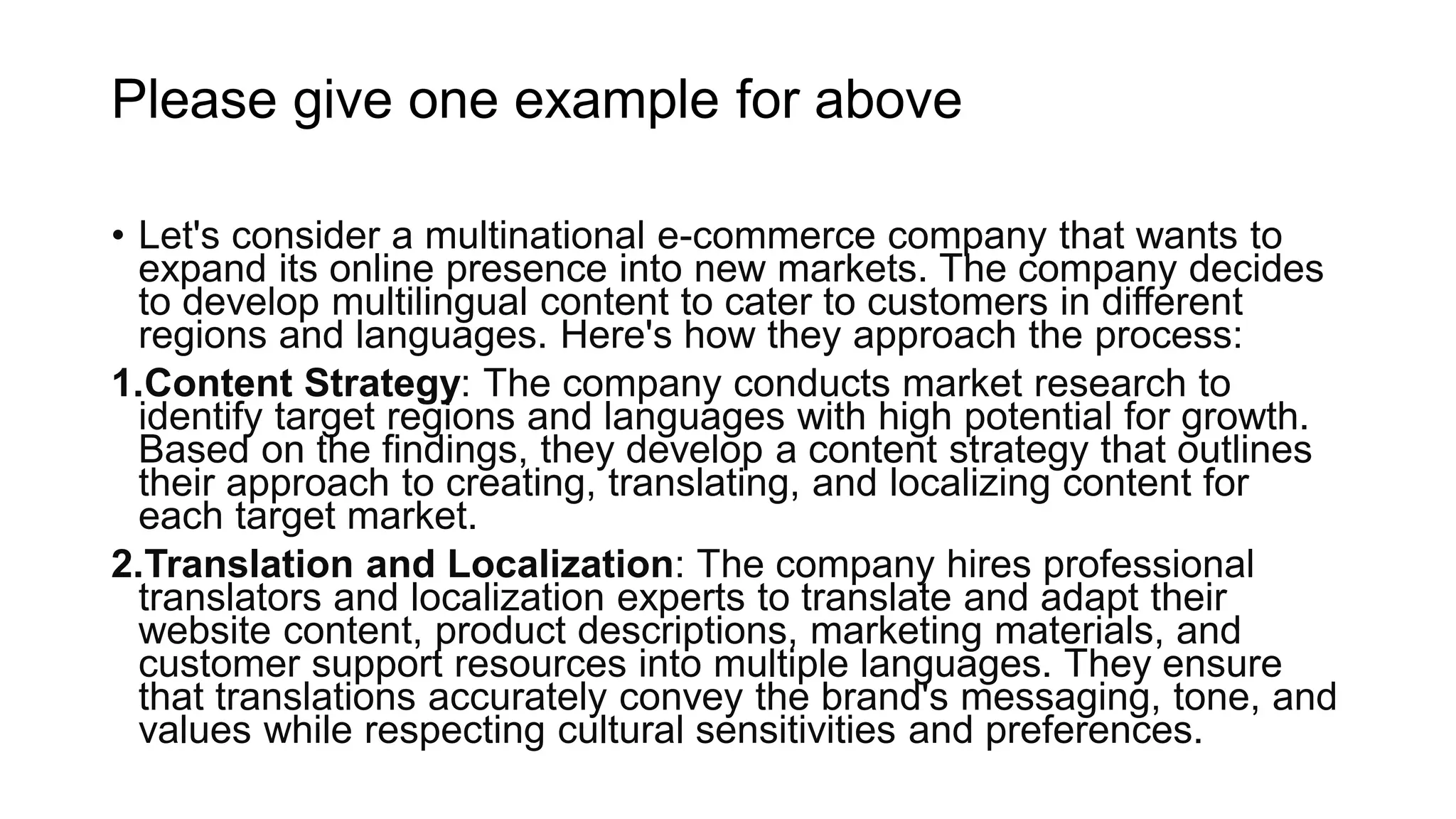 • Let's consider a multinational e-commerce company that wants to
expand its online presence into new markets. The company decides
to develop multilingual content to cater to customers in different
regions and languages. Here's how they approach the process:
1.Content Strategy: The company conducts market research to
identify target regions and languages with high potential for growth.
Based on the findings, they develop a content strategy that outlines
their approach to creating, translating, and localizing content for
each target market.
2.Translation and Localization: The company hires professional
translators and localization experts to translate and adapt their
website content, product descriptions, marketing materials, and
customer support resources into multiple languages. They ensure
that translations accurately convey the brand's messaging, tone, and
values while respecting cultural sensitivities and preferences.
Please give one example for above
 