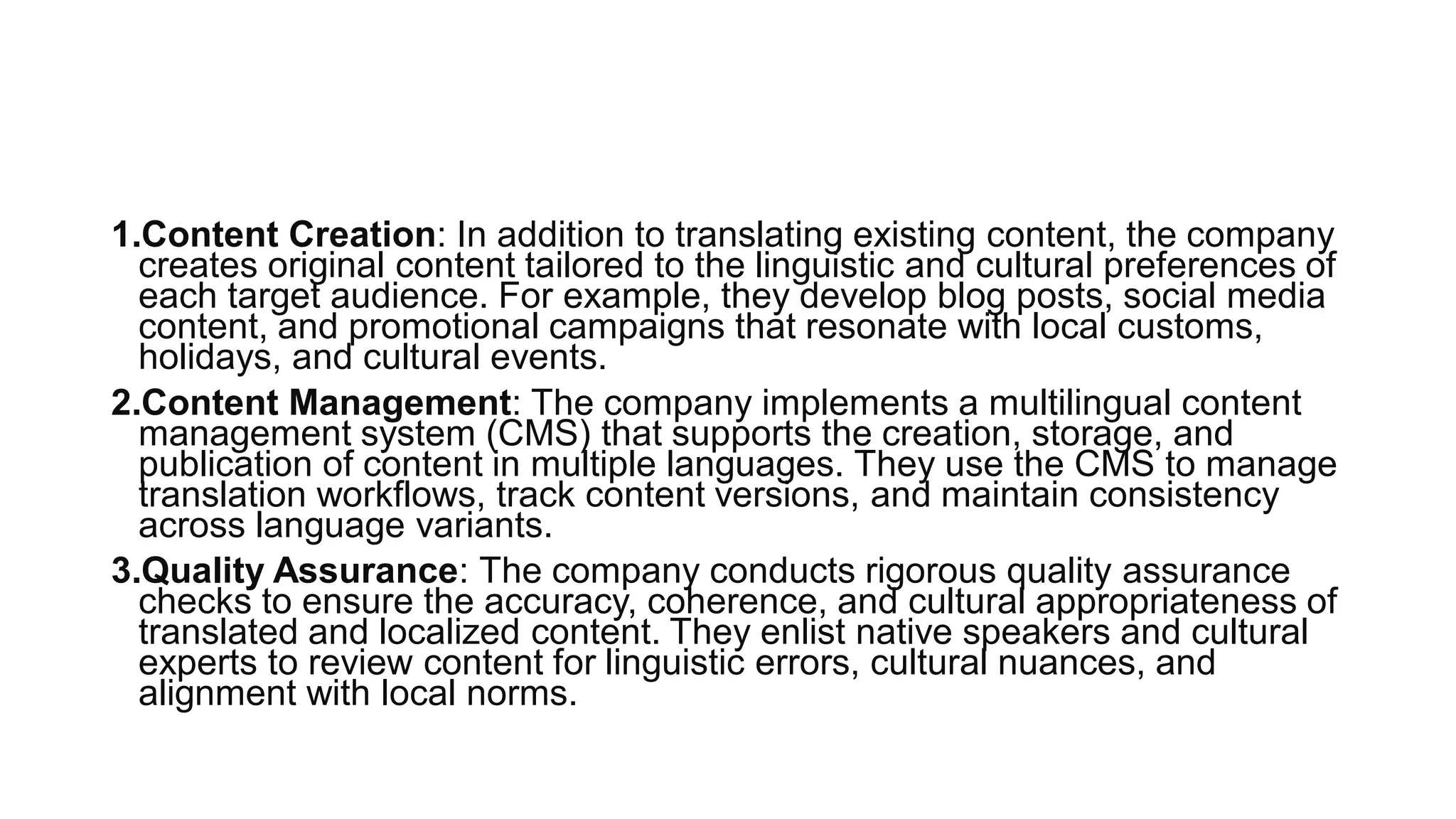 1.Content Creation: In addition to translating existing content, the company
creates original content tailored to the linguistic and cultural preferences of
each target audience. For example, they develop blog posts, social media
content, and promotional campaigns that resonate with local customs,
holidays, and cultural events.
2.Content Management: The company implements a multilingual content
management system (CMS) that supports the creation, storage, and
publication of content in multiple languages. They use the CMS to manage
translation workflows, track content versions, and maintain consistency
across language variants.
3.Quality Assurance: The company conducts rigorous quality assurance
checks to ensure the accuracy, coherence, and cultural appropriateness of
translated and localized content. They enlist native speakers and cultural
experts to review content for linguistic errors, cultural nuances, and
alignment with local norms.
 
