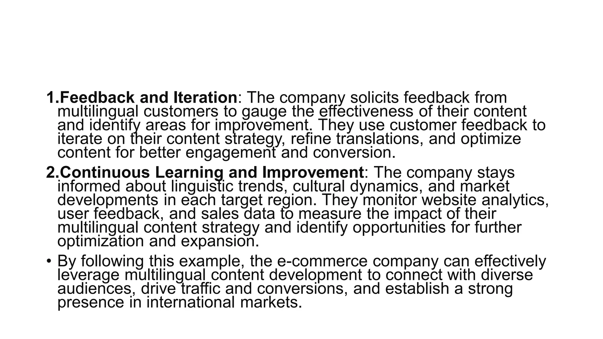 1.Feedback and Iteration: The company solicits feedback from
multilingual customers to gauge the effectiveness of their content
and identify areas for improvement. They use customer feedback to
iterate on their content strategy, refine translations, and optimize
content for better engagement and conversion.
2.Continuous Learning and Improvement: The company stays
informed about linguistic trends, cultural dynamics, and market
developments in each target region. They monitor website analytics,
user feedback, and sales data to measure the impact of their
multilingual content strategy and identify opportunities for further
optimization and expansion.
• By following this example, the e-commerce company can effectively
leverage multilingual content development to connect with diverse
audiences, drive traffic and conversions, and establish a strong
presence in international markets.
 