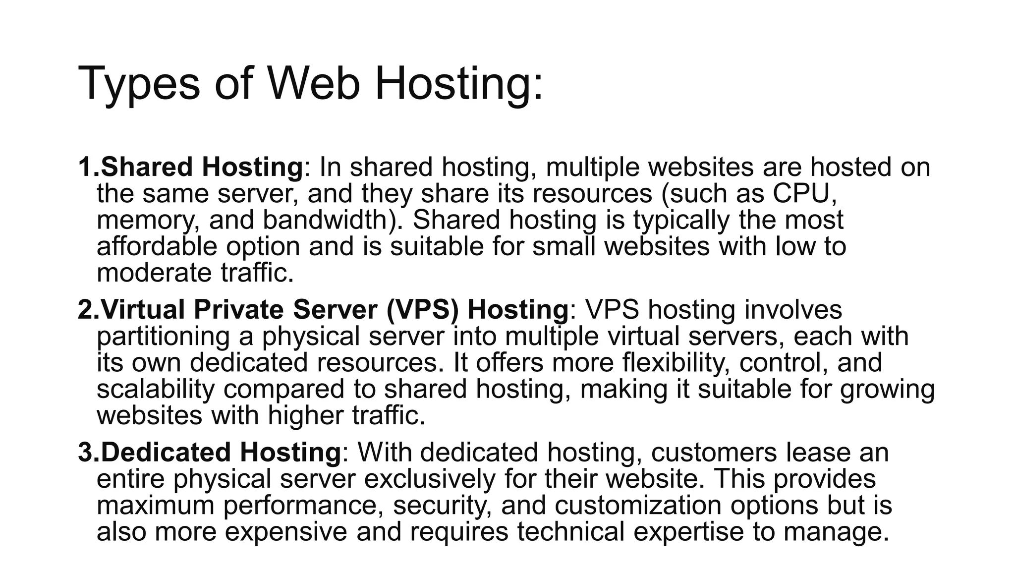 Types of Web Hosting:
1.Shared Hosting: In shared hosting, multiple websites are hosted on
the same server, and they share its resources (such as CPU,
memory, and bandwidth). Shared hosting is typically the most
affordable option and is suitable for small websites with low to
moderate traffic.
2.Virtual Private Server (VPS) Hosting: VPS hosting involves
partitioning a physical server into multiple virtual servers, each with
its own dedicated resources. It offers more flexibility, control, and
scalability compared to shared hosting, making it suitable for growing
websites with higher traffic.
3.Dedicated Hosting: With dedicated hosting, customers lease an
entire physical server exclusively for their website. This provides
maximum performance, security, and customization options but is
also more expensive and requires technical expertise to manage.
 