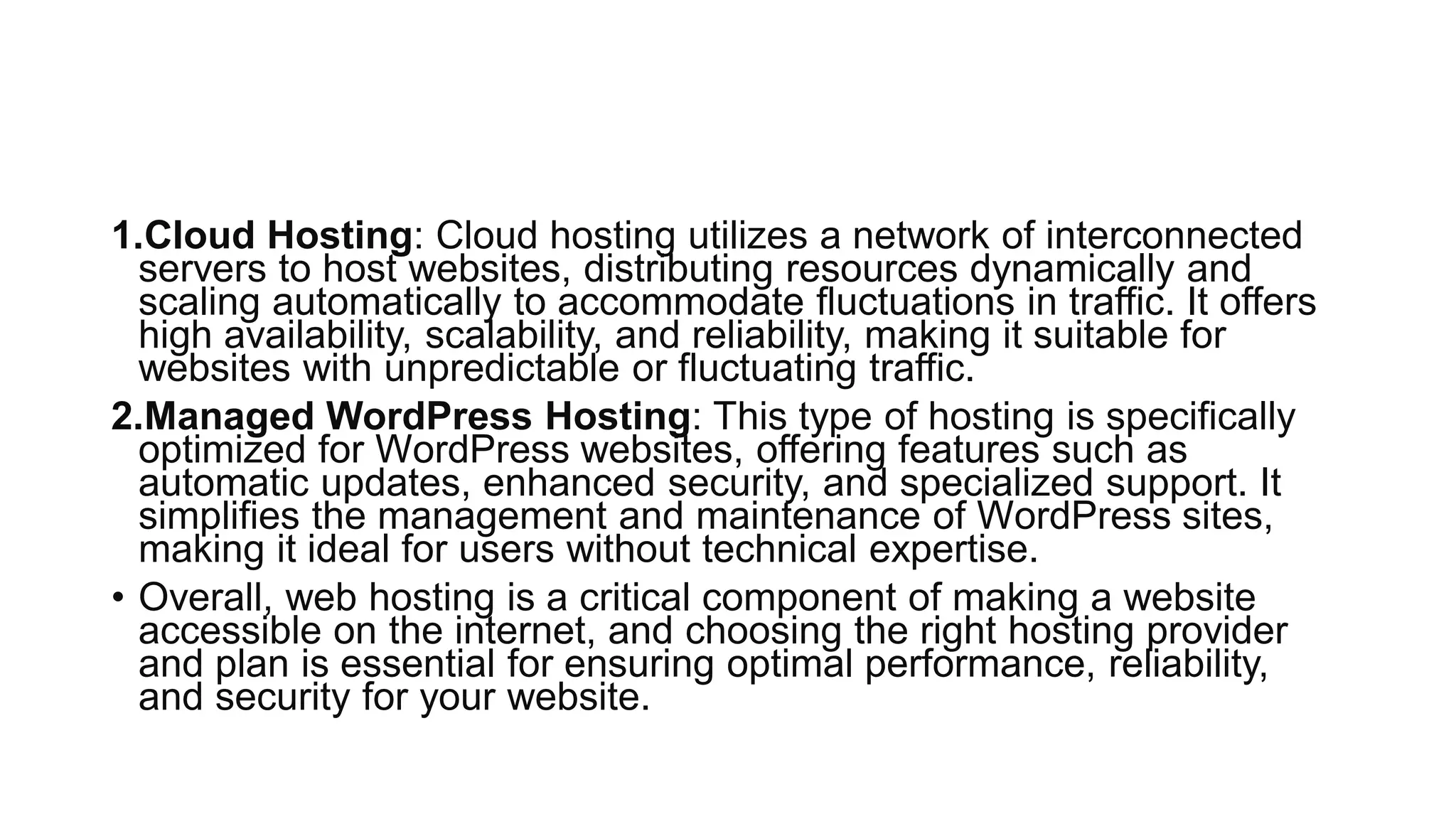 1.Cloud Hosting: Cloud hosting utilizes a network of interconnected
servers to host websites, distributing resources dynamically and
scaling automatically to accommodate fluctuations in traffic. It offers
high availability, scalability, and reliability, making it suitable for
websites with unpredictable or fluctuating traffic.
2.Managed WordPress Hosting: This type of hosting is specifically
optimized for WordPress websites, offering features such as
automatic updates, enhanced security, and specialized support. It
simplifies the management and maintenance of WordPress sites,
making it ideal for users without technical expertise.
• Overall, web hosting is a critical component of making a website
accessible on the internet, and choosing the right hosting provider
and plan is essential for ensuring optimal performance, reliability,
and security for your website.
 