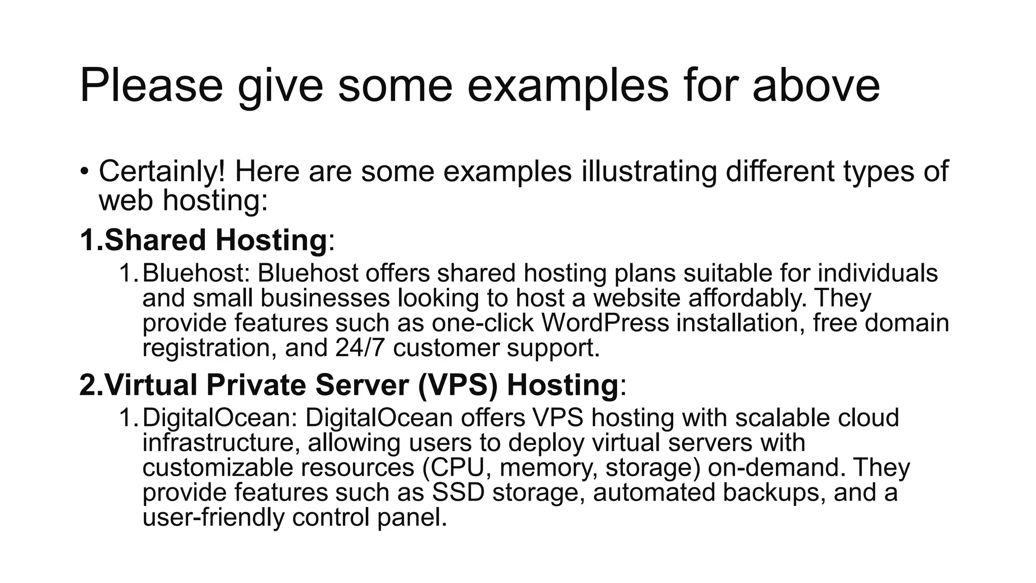 Please give some examples for above
• Certainly! Here are some examples illustrating different types of
web hosting:
1.Shared Hosting:
1.Bluehost: Bluehost offers shared hosting plans suitable for individuals
and small businesses looking to host a website affordably. They
provide features such as one-click WordPress installation, free domain
registration, and 24/7 customer support.
2.Virtual Private Server (VPS) Hosting:
1.DigitalOcean: DigitalOcean offers VPS hosting with scalable cloud
infrastructure, allowing users to deploy virtual servers with
customizable resources (CPU, memory, storage) on-demand. They
provide features such as SSD storage, automated backups, and a
user-friendly control panel.
 