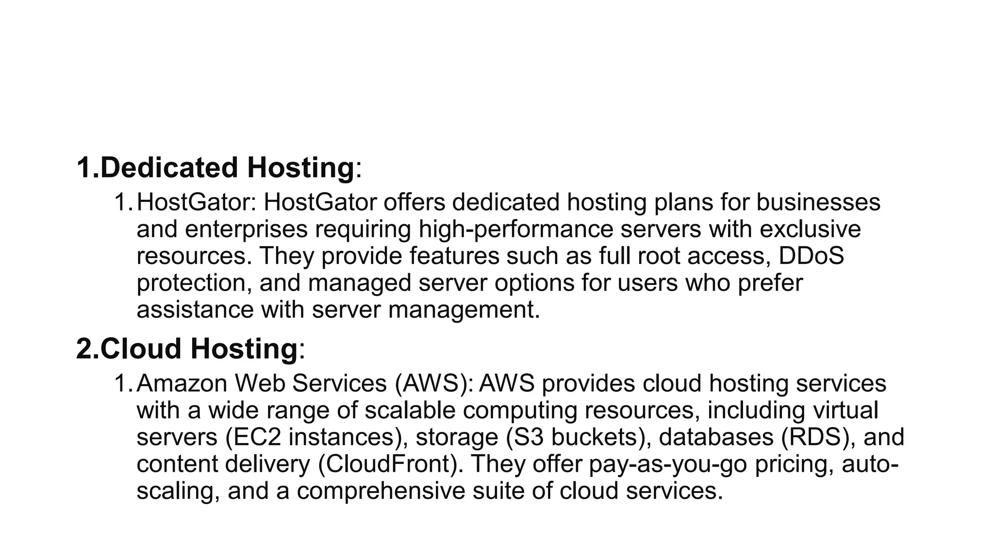 1.Dedicated Hosting:
1.HostGator: HostGator offers dedicated hosting plans for businesses
and enterprises requiring high-performance servers with exclusive
resources. They provide features such as full root access, DDoS
protection, and managed server options for users who prefer
assistance with server management.
2.Cloud Hosting:
1.Amazon Web Services (AWS): AWS provides cloud hosting services
with a wide range of scalable computing resources, including virtual
servers (EC2 instances), storage (S3 buckets), databases (RDS), and
content delivery (CloudFront). They offer pay-as-you-go pricing, auto-
scaling, and a comprehensive suite of cloud services.
 