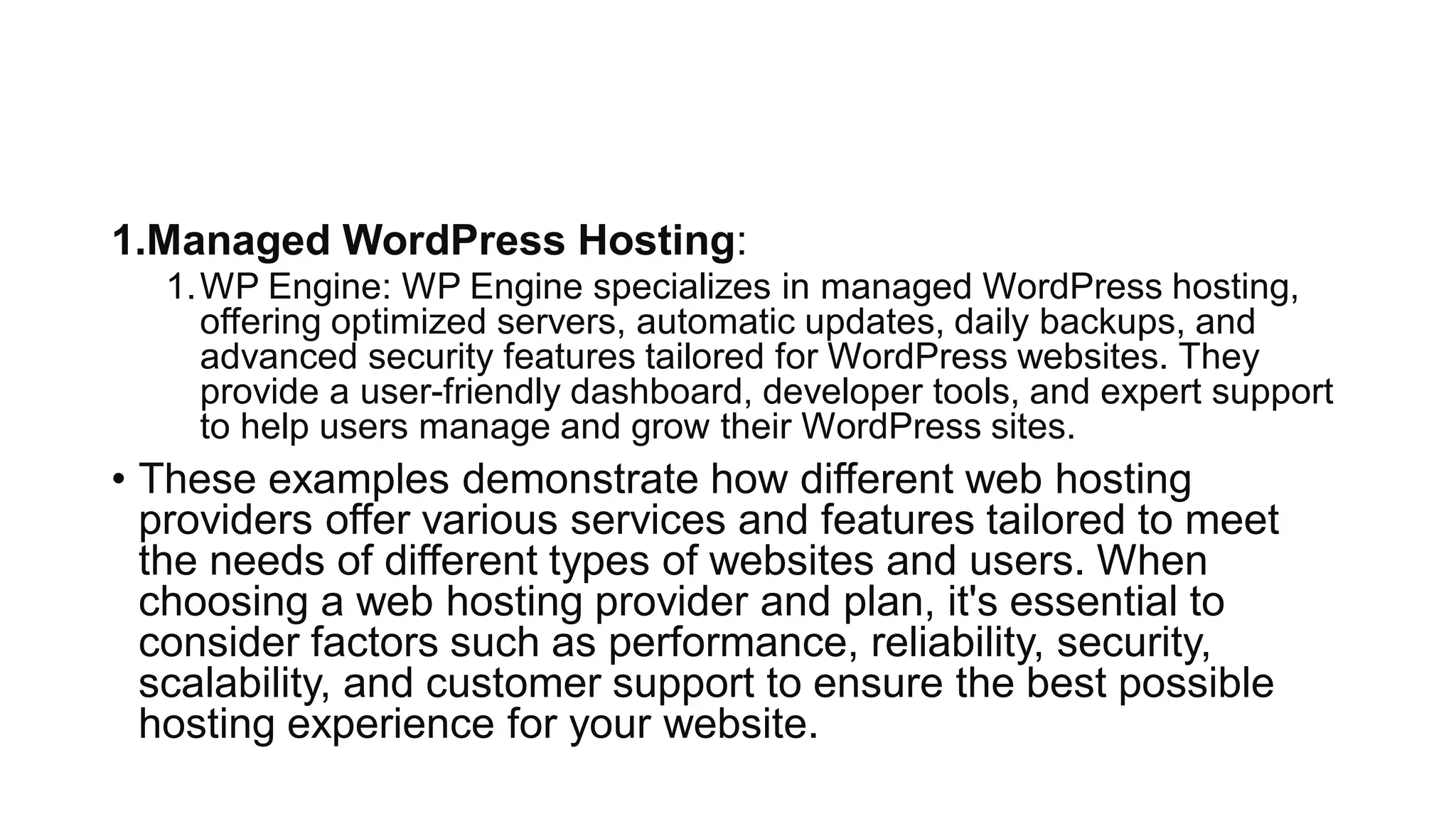 1.Managed WordPress Hosting:
1.WP Engine: WP Engine specializes in managed WordPress hosting,
offering optimized servers, automatic updates, daily backups, and
advanced security features tailored for WordPress websites. They
provide a user-friendly dashboard, developer tools, and expert support
to help users manage and grow their WordPress sites.
• These examples demonstrate how different web hosting
providers offer various services and features tailored to meet
the needs of different types of websites and users. When
choosing a web hosting provider and plan, it's essential to
consider factors such as performance, reliability, security,
scalability, and customer support to ensure the best possible
hosting experience for your website.
 