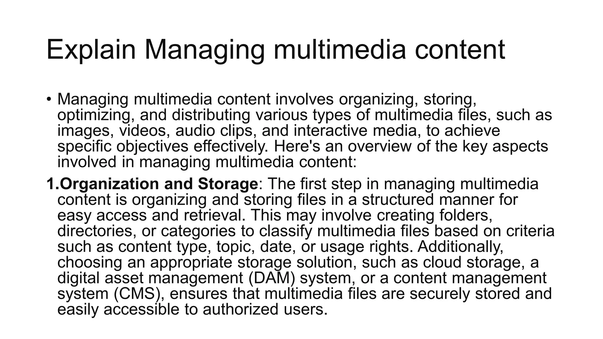 Explain Managing multimedia content
• Managing multimedia content involves organizing, storing,
optimizing, and distributing various types of multimedia files, such as
images, videos, audio clips, and interactive media, to achieve
specific objectives effectively. Here's an overview of the key aspects
involved in managing multimedia content:
1.Organization and Storage: The first step in managing multimedia
content is organizing and storing files in a structured manner for
easy access and retrieval. This may involve creating folders,
directories, or categories to classify multimedia files based on criteria
such as content type, topic, date, or usage rights. Additionally,
choosing an appropriate storage solution, such as cloud storage, a
digital asset management (DAM) system, or a content management
system (CMS), ensures that multimedia files are securely stored and
easily accessible to authorized users.
 