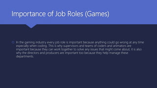 Importance of Job Roles (Games)
 In the gaming industry every job role is important because anything could go wrong at any time
especially when coding. This is why supervisors and teams of coders and animators are
important because they can work together to solve any issues that might come about, it is also
why the directors and producers are important too because they help manage these
departments.
 