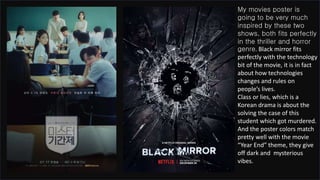 My movies poster is
going to be very much
inspired by these two
shows, both fits perfectly
in the thriller and horror
genre. Black mirror fits
perfectly with the technology
bit of the movie, it is in fact
about how technologies
changes and rules on
people’s lives.
Class or lies, which is a
Korean drama is about the
solving the case of this
student which got murdered.
And the poster colors match
pretty well with the movie
“Year End” theme, they give
off dark and mysterious
vibes.
 