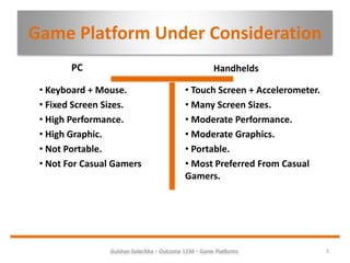 Game Platform Under Consideration
PC
3Gulshan Golechha – Outcome 1234 – Game Platforms.
Handhelds
• Keyboard + Mouse.
• Fixed Screen Sizes.
• High Performance.
• High Graphic.
• Not Portable.
• Not For Casual Gamers
• Touch Screen + Accelerometer.
• Many Screen Sizes.
• Moderate Performance.
• Moderate Graphics.
• Portable.
• Most Preferred From Casual
Gamers.
 