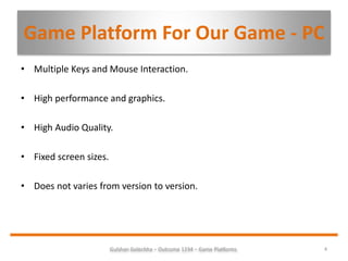 Game Platform For Our Game - PC
4Gulshan Golechha – Outcome 1234 – Game Platforms.
• Multiple Keys and Mouse Interaction.
• High performance and graphics.
• High Audio Quality.
• Fixed screen sizes.
• Does not varies from version to version.
 