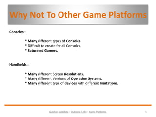 Gulshan Golechha – Outcome 1234 – Game Platforms. 5
Why Not To Other Game Platforms
Consoles :
* Many different types of Consoles.
* Difficult to create for all Consoles.
* Saturated Gamers.
Handhelds :
* Many different Screen Resolutions.
* Many different Versions of Operation Systems.
* Many different type of devices with different limitations.
 