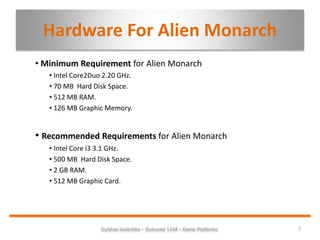 Hardware For Alien Monarch
• Minimum Requirement for Alien Monarch
• Intel Core2Duo 2.20 GHz.
• 70 MB Hard Disk Space.
• 512 MB RAM.
• 126 MB Graphic Memory.
• Recommended Requirements for Alien Monarch
• Intel Core i3 3.1 GHz.
• 500 MB Hard Disk Space.
• 2 GB RAM.
• 512 MB Graphic Card.
7Gulshan Golechha – Outcome 1234 – Game Platforms.
 