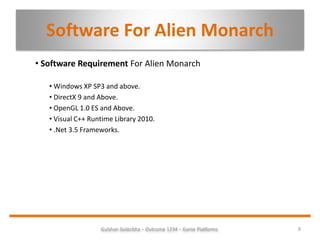 Software For Alien Monarch
• Software Requirement For Alien Monarch
• Windows XP SP3 and above.
• DirectX 9 and Above.
• OpenGL 1.0 ES and Above.
• Visual C++ Runtime Library 2010.
• .Net 3.5 Frameworks.
8Gulshan Golechha – Outcome 1234 – Game Platforms.
 