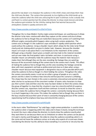 placed this low down is to show/put the audience in the child’s shoes and shows them how
the child sees the door. The camera then proceeds to rise slightly as the child stands up to
show the audience what the child sees and using the tri-pod it continues to be a steady shot
and fixed in a certain position but this allows the director to show create tension and allow
the audience gain emotion for the child by making them feel worried because the
atmosphere created is spooky and eerie still.
https://www.youtube.com/watch?v=z59a7mT3uSo
Throughout the tv show Modern Family single camera techniques are used because it allows
the director to be more creative with what they capture on the camera and also it allows
the audience to feel as though they are really there because the camera isn’t switching from
different angles constantly which happens when using multi-camera production. The
camera acts as though it is the audience’s eyes and doesn’t rapidly switch position which
could confuse the audience. Using a shoulder mount which allows for the shots to be filmed
clearly and not shaking which can give it a better look. However, because the shoulder
mount isn’t stuck in one place there is no limitations to the movement of the camera.
Although using a shoulder mount gives a smooth and clear look to the material recorded
and can over make the final product look a lot better and clean. In conclusion using a
shoulder mount can ultimately make the audience enjoy the material more because it
makes them feel although they are the ones recording the footage they are watching
because of the occasional shaking of the camera due to the camera man’s hands. This effect
of making the audience feel as though they are the ones recording the footage cannot be
done with most equipment and look as professional and clean as it does when using a
shoulder mount because most equipment is designed to stay as still as possible which can’t
allow the audience to feel as though it is them holding the camera. Throughout the video
the camera consistently zooms in and out on either a group of people or on a specific
person and this is done to enthesis how stressful and fast pace the scenario is unfolding.
This shows how the main female in this scene is extremely stressed out and worried about
what she has to say because of the consistent number of zooms onto characters to show
you their current state and then once the news has been broken to them the camera shows
the group all together to show that the situation is now less stressful and full of suspense.
Also the camera cuts, repositions itself and then continues to record to show the scene is
busy so it makes the audience feel as though the camera s constantly moving because there
is so much happening in the scene. This makes the audience feel as though they are there in
the busy situation because their point of view is constantly changing because of the camera
repositioning itself to emphasis how busy and stressful the scene is.
https://www.youtube.com/watch?v=qrO4YZeyl0I
In the music video “Bad Romance” by Lady Gaga, single camera production is used to show
the audience what is happening within the video and it shows it clearly. Using this technique
to record the music video allows the directors to clearly show the audience exactly what
they want them to see because there are no limitations on where the camera can be placed.
A tri-pod is mainly used throughout the video to show the audience everything which is in
the scene and not leave the audience curious as to why only aspects of a scene was shown.
Considering the director has the ability to show everything in a scene he or she also has the
 