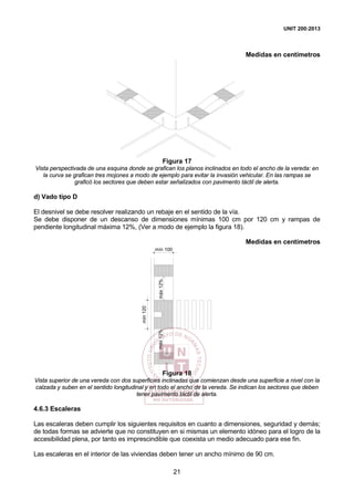 UNIT 200:2013
21
Medidas en centímetros
Figura 17
Vista perspectivada de una esquina donde se grafican los planos inclinados en todo el ancho de la vereda: en
la curva se grafican tres mojones a modo de ejemplo para evitar la invasión vehicular. En las rampas se
graficó los sectores que deben estar señalizados con pavimento táctil de alerta.
d) Vado tipo D
El desnivel se debe resolver realizando un rebaje en el sentido de la vía.
Se debe disponer de un descanso de dimensiones mínimas 100 cm por 120 cm y rampas de
pendiente longitudinal máxima 12%, (Ver a modo de ejemplo la figura 18).
Medidas en centímetros
mín 100
mín120
máx12%máx12%
Figura 18
Vista superior de una vereda con dos superficies inclinadas que comienzan desde una superficie a nivel con la
calzada y suben en el sentido longitudinal y en todo el ancho de la vereda. Se indican los sectores que deben
tener pavimento táctil de alerta.
4.6.3 Escaleras
Las escaleras deben cumplir los siguientes requisitos en cuanto a dimensiones, seguridad y demás;
de todas formas se advierte que no constituyen en si mismas un elemento idóneo para el logro de la
accesibilidad plena, por tanto es imprescindible que coexista un medio adecuado para ese fin.
Las escaleras en el interior de las viviendas deben tener un ancho mínimo de 90 cm.
 