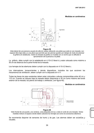 UNIT 200:2013
39
Medidas en centímetros
140
35
85
60 90
30
40
Agarradera
7080
*
2530
Figura 39
Vista lateral de una persona usuaria de silla de ruedas utilizando una pileta que está en una mesada, con
espacio libre bajo ésta y a una altura que permite que las piernas queden por debajo de modo de alcanzar
la grifería sin obstáculos. Sobre la mesada se grafica un mueble con un ancho que no dificulta la
aproximación de la persona a la pileta.
La grifería debe cumplir con lo establecido en 4.10.4.2 literal d y estar colocada como máximo a
50 cm de distancia de la parte frontal de la mesada.
Los herrajes de las aberturas deben cumplir con lo dispuesto en 4.10.4.2 literal c.
Los interruptores, tomacorrientes y demás dispositivos, incluidos los que accionen los
mecanismos de ventilación, deben cumplir con lo dispuesto en 4.11
Todas las llaves de paso existentes deben estar colocadas a alturas comprendidas entre 40 cm y
110 cm. Cuando se ubiquen bajo la mesada deben disponerse a 30 cm como máximo del borde
exterior de la mesada, los planos de trabajo o artefactos. (ver figura 40).
Medidas en centímetros
Faja de ubicación
de llaves de paso
80
40
80
110
30
Figura 40
Vista frontal de una puerta, una ventana, unas plaquetas de luz y vista en corte de una mesada. Varias
medidas indican el espacio donde deben ubicarse los herrajes así como los accesorios eléctricos.
Se recomienda disponer de sensores de humo y de gas. Las alarmas deben ser acústicas y
visuales.
 
