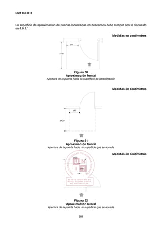 UNIT 200:2013
50
La superficie de aproximación de puertas localizadas en descansos debe cumplir con lo dispuesto
en 4.6.1.1.
Medidas en centímetros
> 130
> 60
Figura 50
Aproximación frontal
Apertura de la puerta hacia la superficie de aproximación
Medidas en centímetros
>60
>130
Figura 51
Aproximación frontal
Apertura de la puerta hacia la superficie que se accede
Medidas en centímetros
>60
>100
Figura 52
Aproximación lateral
Apertura de la puerta hacia la superficie que se accede
 