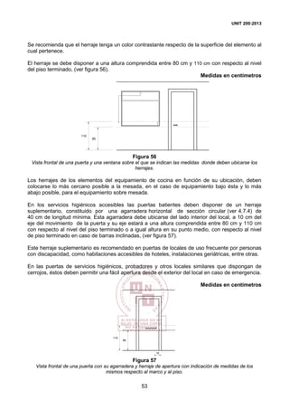 UNIT 200:2013
53
Se recomienda que el herraje tenga un color contrastante respecto de la superficie del elemento al
cual pertenece.
El herraje se debe disponer a una altura comprendida entre 80 cm y 110 cm con respecto al nivel
del piso terminado, (ver figura 56).
Medidas en centímetros
80
110
Figura 56
Vista frontal de una puerta y una ventana sobre el que se indican las medidas donde deben ubicarse los
herrajes.
Los herrajes de los elementos del equipamiento de cocina en función de su ubicación, deben
colocarse lo más cercano posible a la mesada, en el caso de equipamiento bajo ésta y lo más
abajo posible, para el equipamiento sobre mesada.
En los servicios higiénicos accesibles las puertas batientes deben disponer de un herraje
suplementario, constituido por una agarradera horizontal de sección circular (ver 4.7.4) de
40 cm de longitud mínima. Esta agarradera debe ubicarse del lado interior del local, a 10 cm del
eje del movimiento de la puerta y su eje estará a una altura comprendida entre 80 cm y 110 cm
con respecto al nivel del piso terminado o a igual altura en su punto medio, con respecto al nivel
de piso terminado en caso de barras inclinadas, (ver figura 57).
Este herraje suplementario es recomendado en puertas de locales de uso frecuente por personas
con discapacidad, como habitaciones accesibles de hoteles, instalaciones geriátricas, entre otras.
En las puertas de servicios higiénicos, probadores y otros locales similares que dispongan de
cerrojos, éstos deben permitir una fácil apertura desde el exterior del local en caso de emergencia.
Medidas en centímetros
80
110
10
Figura 57
Vista frontal de una puerta con su agarradera y herraje de apertura con indicación de medidas de los
mismos respecto al marco y al piso.
 