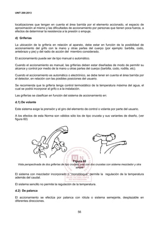 UNIT 200:2013
56
localizaciones que tengan en cuenta el área barrida por el elemento accionado, el espacio de
aproximación al mismo y las dificultades de accionamiento por personas que tienen poca fuerza, a
efectos de determinar la resistencia a la presión o empuje.
d) Griferías
La ubicación de la grifería en relación al aparato, debe estar en función de la posibilidad de
accionamiento del grifo con la mano y otras partes del cuerpo (por ejemplo: barbilla, codo,
antebrazo y pie) y del radio de acción del miembro considerado.
El accionamiento puede ser de tipo manual o automático.
Cuando el accionamiento es manual, las griferías deben estar diseñadas de modo de permitir su
alcance y control por medio de la mano u otras partes del cuerpo (barbilla, codo, rodilla, etc).
Cuando el accionamiento es automático o electrónico, se debe tener en cuenta el área barrida por
el detector, en relación con las posibles posiciones del usuario.
Se recomienda que la grifería tenga control termostático de la temperatura máxima del agua, el
cual se podrá incorporar al grifo o a la instalación.
Las griferías se clasifican en función del sistema de accionamiento en:
d.1) De volante
Este sistema exige la prensión y el giro del elemento de control o volante por parte del usuario.
A los efectos de esta Norma son válidos sólo los de tipo cruceta y sus variantes de diseño, (ver
figura 60)
Figura 60
Vista perspectivada de dos griferías de tipo cruceta, una con dos crucetas con sistema mezclador y otra
simple
El sistema con mezclador incorporado o “monobloque” permite la regulación de la temperatura
además del caudal.
El sistema sencillo no permite la regulación de la temperatura.
d.2) De palanca
El accionamiento se efectúa por palanca con rótula o sistema semejante, desplazable en
diferentes direcciones.
 