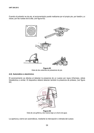 UNIT 200:2013
58
Cuando el pulsador es de pie, el accionamiento puede realizarse por el propio pie, por bastón y a
veces, por las ruedas de la silla, (ver figura 63)
Figura 63
Vista de dos sistemas de pulsadores de pie.
d.4) Automático o electrónico
El accionamiento se efectúa al detectar la presencia de un cuerpo por rayos infrarrojos, célula
fotoeléctrica o similar. El dispositivo deberá detectar también la presencia de prótesis, (ver figura
64)
Figura 64
Vista de una grifería y dos manos bajo un chorro de agua.
La apertura y cierre son automáticos, mediante la intercepción o retirada del cuerpo.
 