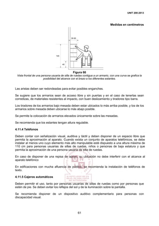 UNIT 200:2013
61
Medidas en centímetros
140
40
35-50
Figura 66
Vista frontal de una persona usuaria de silla de ruedas contigua a un armario, con una curva se grafica la
posibilidad del alcance con el brazo a los diferentes estantes.
Las aristas deben ser redondeadas para evitar posibles enganches.
Se sugiere que los armarios sean de acceso libre y sin puertas y en el caso de tenerlas sean
corredizas, de materiales resistentes al impacto, con buen deslizamiento y tiradores tipo barra.
Los tiradores de los armarios bajo mesada deben estar ubicados lo más arriba posible, y los de los
armarios sobre mesada deben ubicarse lo más abajo posible.
Se permite la colocación de armarios elevados únicamente sobre las mesadas.
Se recomienda que los estantes tengan altura regulable.
4.11.4 Teléfonos
Deben contar con señalización visual, auditiva y táctil y deben disponer de un espacio libre que
permita la aproximación al aparato. Cuando exista un conjunto de aparatos telefónicos, se debe
instalar al menos uno cuyo elemento más alto manipulable esté dispuesto a una altura máxima de
110 cm para personas usuarias de sillas de ruedas, niños o personas de baja estatura y que
permita la aproximación de una persona usuaria de silla de ruedas.
En caso de disponer de una repisa de apoyo, su ubicación no debe interferir con el alcance al
aparato telefónico
En edificaciones con mucha afluencia de público, se recomienda la instalación de teléfonos de
texto.
4.11.5 Cajeros automáticos
Deben permitir el uso, tanto por personas usuarias de sillas de ruedas como por personas que
estén de pie. Se deben evitar los reflejos del sol y de la iluminación sobre la pantalla.
Se recomienda disponer de un dispositivo auditivo complementario para personas con
discapacidad visual.
 
