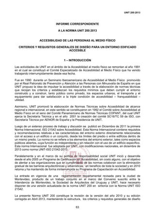 UNIT 200:2013
63
INFORME CORRESPONDIENTE
A LA NORMA UNIT 200:2013
ACCESIBILIDAD DE LAS PERSONAS AL MEDIO FÍSICO
CRITERIOS Y REQUISITOS GENERALES DE DISEÑO PARA UN ENTORNO EDIFICADO
ACCESIBLE
1 – INTRODUCCIÓN
Las actividades de UNIT en el ámbito de la Accesibilidad al medio físico se remontan al año 1991
en el cual se constituyó el Comité Especializado de Accesibilidad al Medio Físico que ha venido
trabajando interrumpidamente desde esa fecha.
Fue en 1990 durante un Seminario Iberoamericano de Accesibilidad al Medio Físico promovido
por el Real Patronato de Prevención y Atención a las Personas con Minusvalía de España en que
UNIT propuso la idea de impulsar la accesibilidad a través de la elaboración de normas técnicas
que recojan los criterios y establezcan los requisitos mínimos que deben cumplir el entorno
construido y a construir, tanto público como privado, los espacios urbanos, el transporte y el
equipamiento para dar satisfacción a la triple condición de accesibilidad – franqueabilidad –
utilidad.
Asimismo, UNIT promovió la elaboración de Normas Técnicas sobre Accesibilidad de alcance
regional e internacional, en este sentido se constituyeron en 1992 el Comité sobre Accesibilidad al
Medio Físico en el seno del Comité Panamericano de Normas Técnicas COPANT, del cual UNIT
ejerce la Secretaría Técnica y en el año 2001 la creación del comité SC16/TC 59 de ISO, con
Secretaría Técnica por AENOR de España y la Presidencia de UNIT.
Luego de un extenso proceso de trabajo y discusión se publicó en Diciembre de 2011 la primera
Norma Internacional, ISO 21542 sobre Accesibilidad. Esta Norma Internacional contiene requisitos
y recomendaciones relativas a las características del entorno externo directamente relacionadas
con el acceso a un edificio o un conjunto, desde los límites del predio o entre edificios dentro de
un mismo predio. La norma no se refiere a los elementos del entorno exterior, tales como espacios
públicos abiertos, cuya función es independiente y sin relación con el uso de un edificio específico.
Esta norma Internacional fue adoptada por UNIT, con modificaciones nacionales, en diciembre de
2013 como norma UNIT-ISO 21542-2013.
Paralelamente y en el marco de su política de responsabilidad social UNIT inició y desarrolla
desde el año 2005 un Programa de Certificación en Accesibilidad, sin costo alguno, con el objetivo
de alentar a las organizaciones que en cumplimiento de las normas colaboran con la eliminación
gradual de las barreras arquitectónicas y urbanísticas, en beneficio de toda la sociedad y en 2010
retoma y ha mantenido de forma ininterrumpida su Programa de Capacitación en Accesibilidad.
La entrada en vigencia de una reglamentación departamental revisada para la ciudad de
Montevideo, producto de un trabajo conjunto en el marco del Convenio suscrito entre la
Intendencia de Montevideo, la Sociedad de Arquitectos del Uruguay y UNIT, hace necesario
disponer de una versión actualizada de la norma UNIT 200 en sintonía con la Norma UNIT ISO
21542.
La presente Norma UNIT 200 constituye la revisión de la versión del año 2010 y su edición
corregida en Abril 2013, manteniendo la estructura, los criterios y requisitos generales de diseño
 