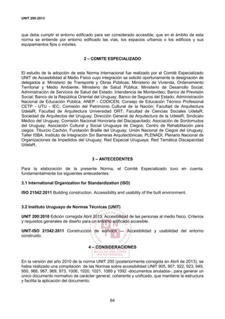 UNIT 200:2013
64
que debe cumplir el entorno edificado para ser considerado accesible, que en el ámbito de esta
norma se entiende por entorno edificado las vías, los espacios urbanos o los edificios y sus
equipamientos fijos o móviles.
2 – COMITE ESPECIALIZADO
El estudio de la adopción de esta Norma Internacional fue realizado por el Comité Especializado
UNIT de Accesibilidad al Medio Físico cuyo integración se solicitó oportunamente la designación de
delegados a: Ministerio de Transporte y Obras Públicas; Ministerio de Vivienda, Ordenamiento
Territorial y Medio Ambiente; Ministerio de Salud Pública; Ministerio de Desarrollo Social;
Administración de Servicios de Salud del Estado; Intendencia de Montevideo; Banco de Previsión
Social; Banco de la República Oriental del Uruguay; Banco de Seguros del Estado; Administración
Nacional de Educación Pública, ANEP - CODICEN; Consejo de Educación Técnico Profesional
CETP - UTU - IEC; Comisión del Patrimonio Cultural de la Nación; Facultad de Arquitectura
UdelaR; Facultad de Arquitectura Universidad ORT; Facultad de Ciencias Sociales UdelaR;
Sociedad de Arquitectos del Uruguay; Dirección General de Arquitectura de la UdelaR; Sindicato
Médico del Uruguay; Comisión Nacional Honoraria del Discapacitado; Asociación de Sordomudos
del Uruguay; Asociación Cultural y Social Uruguaya de Ciegos; Centro de Rehabilitación para
ciegos: Tiburcio Cachón; Fundación Braille del Uruguay; Unión Nacional de Ciegos del Uruguay;
Taller ISBA, Instituto de Integración Sin Barreras Arquitectónicas; PLENADI, Plenario Nacional de
Organizaciones de Impedidos del Uruguay; Red Especial Uruguaya; Red Temática Discapacidad
UdelaR,
3 – ANTECEDENTES
Para la elaboración de la presente Norma, el Comité Especializado tuvo en cuenta,
fundamentalmente los siguientes antecedentes:
3.1 International Organization for Standardization (ISO)
ISO 21542:2011 Building construction. Accessibility and usability of the built environment.
3.2 Instituto Uruguayo de Normas Técnicas (UNIT)
UNIT 200:2010 Edición corregida Abril 2013, Accesibilidad de las personas al medio físico. Criterios
y requisitos generales de diseño para un entorno edificado accesible.
UNIT-ISO 21542:2011 Construcción de edificios — Accesibilidad y usabilidad del entorno
construido.
4 – CONSIDERACIONES
En la versión del año 2010 de la norma UNIT 200 (posteriormente corregida en Abril de 2013), se
habia realizado una compilación de las Normas sobre accesibilidad UNIT 905, 907, 922, 923, 949,
950, 966, 967, 969, 973, 1006, 1020, 1021, 1089 y 1092 -documentos anulados-, para generar un
único documento normativo de carácter general, coherente y unificado, que mantiene la estructura
y facilita la aplicación del documento.
 