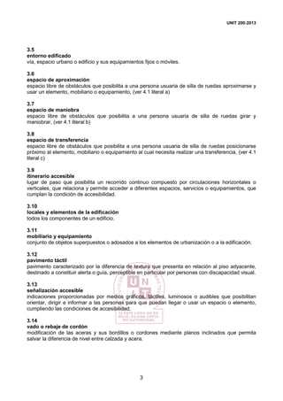 UNIT 200:2013
3
3.5
entorno edificado
vía, espacio urbano o edificio y sus equipamientos fijos o móviles.
3.6
espacio de aproximación
espacio libre de obstáculos que posibilita a una persona usuaria de silla de ruedas aproximarse y
usar un elemento, mobiliario o equipamiento, (ver 4.1 literal a)
3.7
espacio de maniobra
espacio libre de obstáculos que posibilita a una persona usuaria de silla de ruedas girar y
maniobrar, (ver 4.1 literal b)
3.8
espacio de transferencia
espacio libre de obstáculos que posibilita a una persona usuaria de silla de ruedas posicionarse
próximo al elemento, mobiliario o equipamiento al cual necesita realizar una transferencia, (ver 4.1
literal c)
3.9
itinerario accesible
lugar de paso que posibilita un recorrido continuo compuesto por circulaciones horizontales o
verticales, que relaciona y permite acceder a diferentes espacios, servicios o equipamientos, que
cumplan la condición de accesibilidad.
3.10
locales y elementos de la edificación
todos los componentes de un edificio.
3.11
mobiliario y equipamiento
conjunto de objetos superpuestos o adosados a los elementos de urbanización o a la edificación.
3.12
pavimento táctil
pavimento caracterizado por la diferencia de textura que presenta en relación al piso adyacente,
destinado a constituir alerta o guía, perceptible en particular por personas con discapacidad visual.
3.13
señalización accesible
indicaciones proporcionadas por medios gráficos, táctiles, luminosos o audibles que posibilitan
orientar, dirigir e informar a las personas para que puedan llegar o usar un espacio o elemento,
cumpliendo las condiciones de accesibilidad.
3.14
vado o rebaje de cordón
modificación de las aceras y sus bordillos o cordones mediante planos inclinados que permita
salvar la diferencia de nivel entre calzada y acera.
 