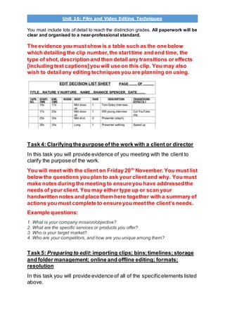 Unit 16: Film and Video Editing Techniques
You must include lots of detail to reach the distinction grades. All paperwork will be
clear and organised to a near-professional standard.
The evidence you mustshow is a table such as the one below
which detailing the clip number,the starttime and end time, the
type of shot, description and then detail any transitions or effects
[including text captions]you will use on this clip. You may also
wish to detailany editing techniques you are planning on using.
Task 4: Clarifying the purpose of the work with a client or director
In this task you will provide evidence of you meeting with the client to
clarify the purpose of the work.
You will meet with the client on Friday 20th
November. You must list
below the questions you plan to ask your clientand why. You must
make notes during the meeting to ensureyou have addressedthe
needs of your client. You may either type up or scan your
handwritten notes and place them here together with a summary of
actions you must complete to ensureyou meetthe client’s needs.
Example questions:
1. What is your company mission/objective?
2. What are the specific services or products you offer?
3. Who is your target market?
4. Who are your competitors, and how are you unique among them?
Task 5: Preparing to edit: importing clips; bins;timelines; storage
and folder management; online and offline editing; formats;
resolution
In this task you will provide evidence of all of the specificelements listed
above.
 