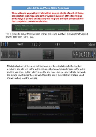 Unit 16: Film and Video Editing Techniques
The evidence you will provide will be screen shots ofeach of these
preparation techniques together with discussion of the technique
and analysis of how this feature will help the smooth production of
the completed promotionalvideo.
This is the audio bar, within it you can change the sound quality of the wavelength, sound
lengths goes from +12 to -100.
This is tool column, this is where all the tools are, these tools include the text box
which lets you add text to the video, the music button which adds music to the video
and the transitions button which is used to add things like cuts and fades to the work.
the minute count is also there as well, this is the box in the middle of final pro x and
shows you how long the video is.
 