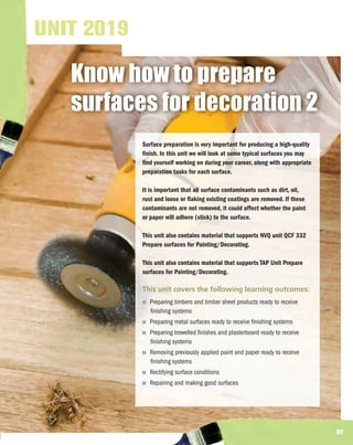 UNIT 2019

   Know how to prepare
   surfaces for decoration 2
            Surface preparation is very important for producing a high-quality
            finish. In this unit we will look at some typical surfaces you may
            find yourself working on during your career, along with appropriate
            preparation tasks for each surface.

            It is important that all surface contaminants such as dirt, oil,
            rust and loose or flaking existing coatings are removed. If these
            contaminants are not removed, it could affect whether the paint
            or paper will adhere (stick) to the surface.

            This unit also contains material that supports NVQ unit QCF 332
            Prepare surfaces for Painting/Decorating.

            This unit also contains material that supports TAP Unit Prepare
            surfaces for Painting/Decorating.

            This unit covers the following learning outcomes:
              Preparing timbers and timber sheet products ready to receive
              finishing systems
              Preparing metal surfaces ready to receive finishing systems
              Preparing trowelled finishes and plasterboard ready to receive
              finishing systems
              Removing previously applied paint and paper ready to receive
              finishing systems
              Rectifying surface conditions
              Repairing and making good surfaces




                                                                                  97
 