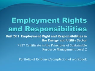 Unit 201 Employment Right and Responsibilities in
the Energy and Utility Sector
7517 Certificate in the Principles of Sustainable
Resource Management Level 2
Portfolio of Evidence/completion of workbook
 