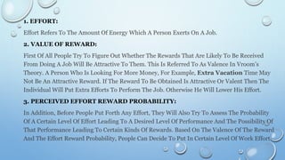 1. EFFORT:
Effort Refers To The Amount Of Energy Which A Person Exerts On A Job.
2. VALUE OF REWARD:
First Of All People Try To Figure Out Whether The Rewards That Are Likely To Be Received
From Doing A Job Will Be Attractive To Them. This Is Referred To As Valence In Vroom’s
Theory. A Person Who Is Looking For More Money, For Example, Extra Vacation Time May
Not Be An Attractive Reward. If The Reward To Be Obtained Is Attractive Or Valent Then The
Individual Will Put Extra Efforts To Perform The Job. Otherwise He Will Lower His Effort.
3. PERCEIVED EFFORT REWARD PROBABILITY:
In Addition, Before People Put Forth Any Effort, They Will Also Try To Assess The Probability
Of A Certain Level Of Effort Leading To A Desired Level Of Performance And The Possibility Of
That Performance Leading To Certain Kinds Of Rewards. Based On The Valence Of The Reward
And The Effort Reward Probability, People Can Decide To Put In Certain Level Of Work Effort.
 
