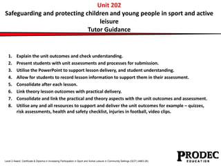 Unit 202 
Safeguarding and protecting children and young people in sport and active 
leisure 
Tutor Guidance 
1. Explain the unit outcomes and check understanding. 
2. Present students with unit assessments and processes for submission. 
3. Utilise the PowerPoint to support lesson delivery, and student understanding. 
4. Allow for students to record lesson information to support them in their assessment. 
5. Consolidate after each lesson. 
6. Link theory lesson outcomes with practical delivery. 
7. Consolidate and link the practical and theory aspects with the unit outcomes and assessment. 
8. Utilise any and all resources to support and deliver the unit outcomes for example – quizzes, 
risk assessments, health and safety checklist, injuries in football, video clips. 
Level 2 Award, Certificate & Diploma in Increasing Participation in Sport and Active Leisure in Community Settings (QCF) (4863-26) 
 