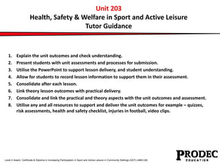 Unit 203 
Health, Safety & Welfare in Sport and Active Leisure 
Tutor Guidance 
1. Explain the unit outcomes and check understanding. 
2. Present students with unit assessments and processes for submission. 
3. Utilise the PowerPoint to support lesson delivery, and student understanding. 
4. Allow for students to record lesson information to support them in their assessment. 
5. Consolidate after each lesson. 
6. Link theory lesson outcomes with practical delivery. 
7. Consolidate and link the practical and theory aspects with the unit outcomes and assessment. 
8. Utilise any and all resources to support and deliver the unit outcomes for example – quizzes, 
risk assessments, health and safety checklist, injuries in football, video clips. 
Level 2 Award, Certificate & Diploma in Increasing Participation in Sport and Active Leisure in Community Settings (QCF) (4863-26) 
 