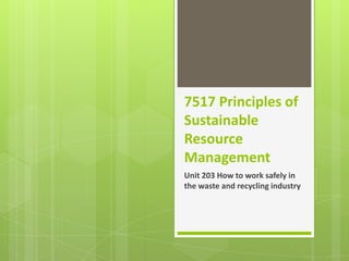 7517 Principles of
Sustainable
Resource
Management
Unit 203 How to work safely in
the waste and recycling industry

 