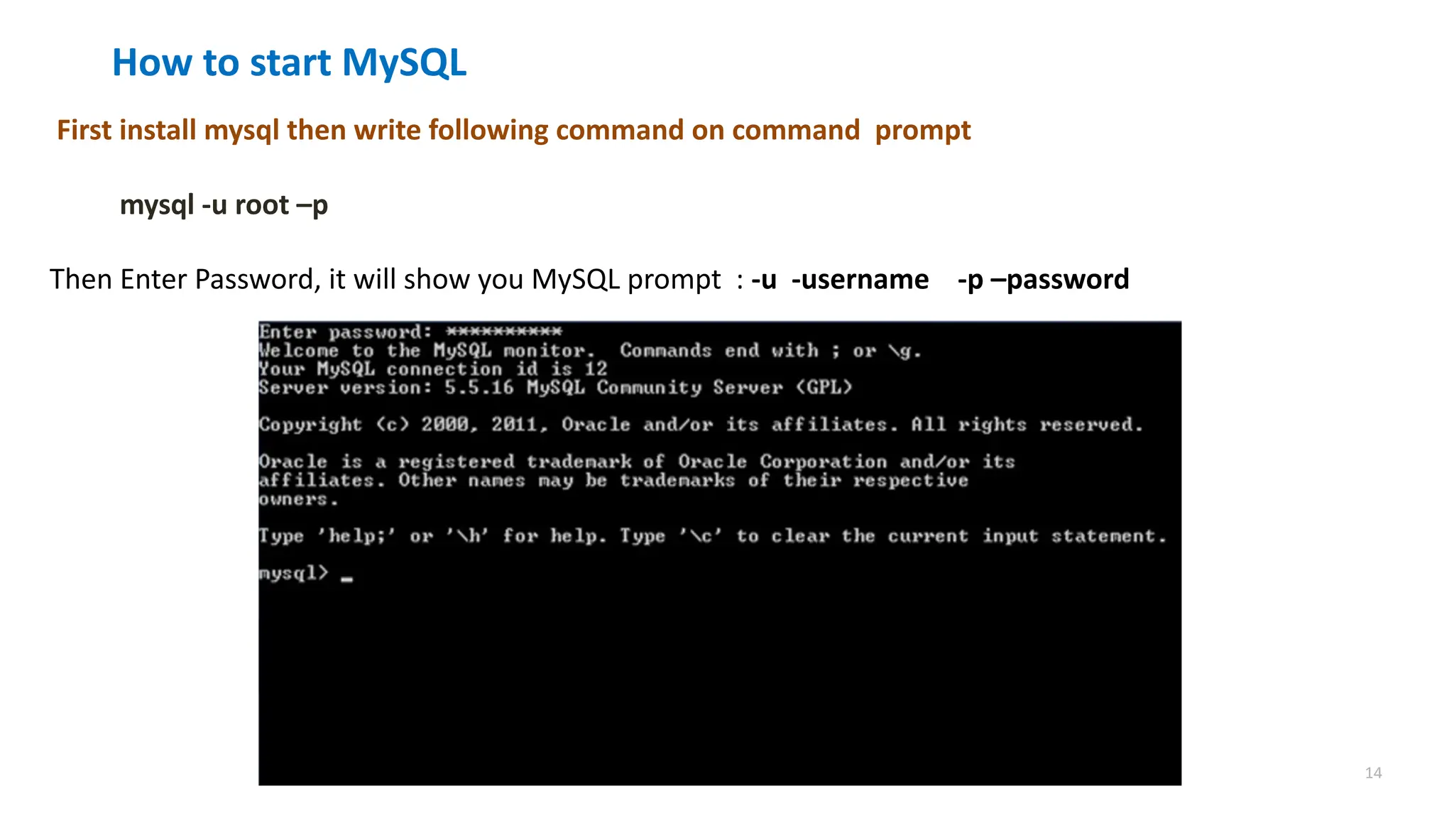 14
How to start MySQL
First install mysql then write following command on command prompt
mysql -u root &ndash;p
Then Enter Password, it will show you MySQL prompt : -u -username -p &ndash;password
 