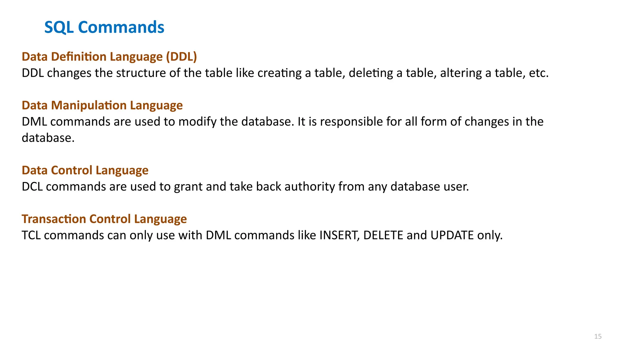 15
SQL Commands
Data Definition Language (DDL)
DDL changes the structure of the table like creating a table, deleting a table, altering a table, etc.
Data Manipulation Language
DML commands are used to modify the database. It is responsible for all form of changes in the
database.
Data Control Language
DCL commands are used to grant and take back authority from any database user.
Transaction Control Language
TCL commands can only use with DML commands like INSERT, DELETE and UPDATE only.
 