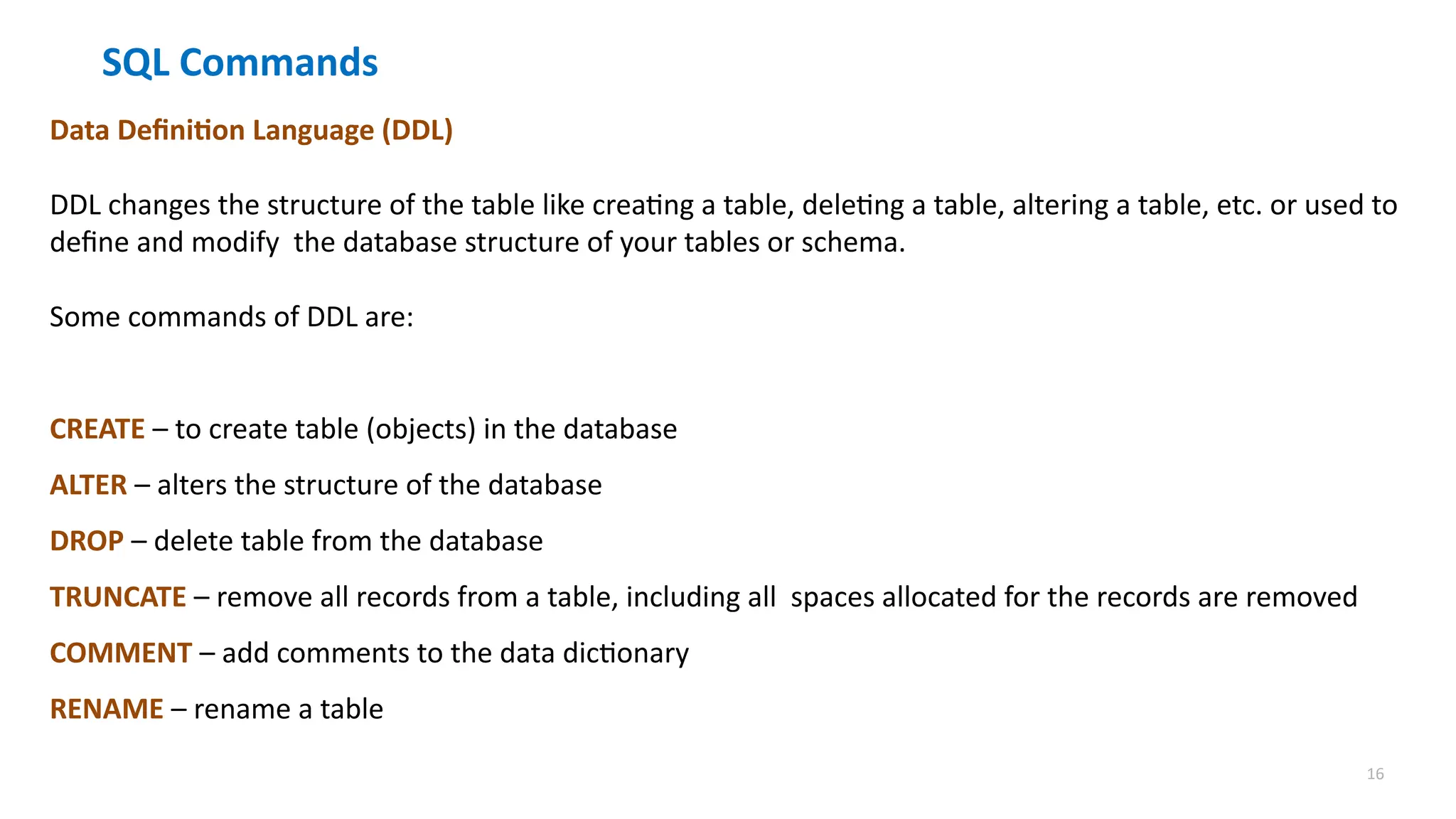 16
SQL Commands
Data Definition Language (DDL)
DDL changes the structure of the table like creating a table, deleting a table, altering a table, etc. or used to
define and modify the database structure of your tables or schema.
Some commands of DDL are:
CREATE &ndash; to create table (objects) in the database
ALTER &ndash; alters the structure of the database
DROP &ndash; delete table from the database
TRUNCATE &ndash; remove all records from a table, including all spaces allocated for the records are removed
COMMENT &ndash; add comments to the data dictionary
RENAME &ndash; rename a table
 